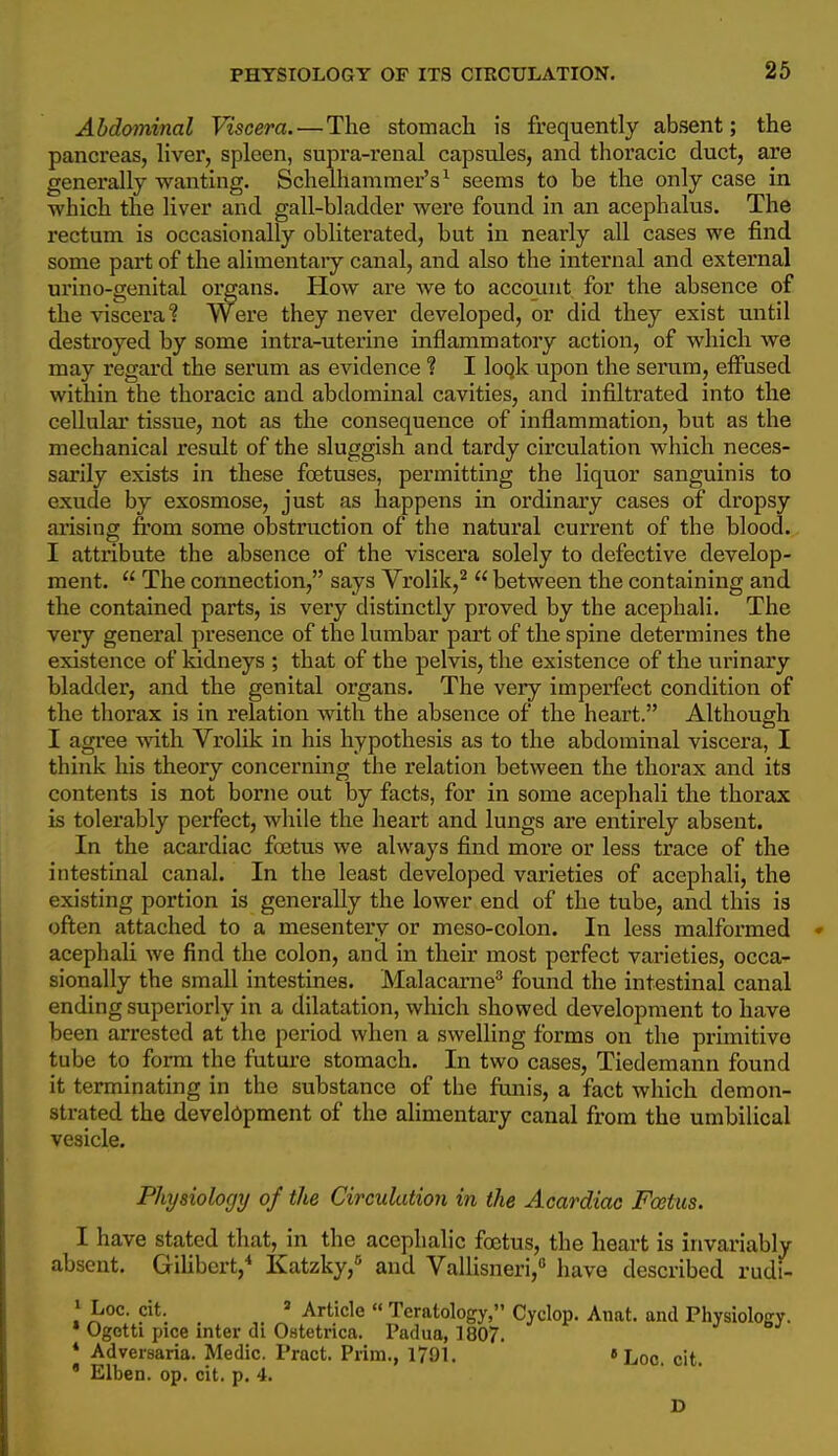 Abdominal Viscera.—The stomach is frequently absent; the pancreas, hver, spleen, supra-renal capsules, and thoracic duct, are generally wanting. Schelhammer's^ seems to be the only case in which the liver and gall-bladder were found in an acephalus. The rectum is occasionally obliterated, but in nearly all cases we find some part of the alimentary canal, and also the internal and external urino-genital organs. How are we to account for the absence of the viscera? Were they never developed, or did they exist until destroyed by some intra-uterine inflammatory action, of which we may regard the serum as evidence ? I loqk upon the serum, effused within the thoracic and abdominal cavities, and infiltrated into the cellular tissue, not as the consequence of inflammation, but as the mechanical result of the sluggish and tardy circulation which neces- sarily exists in these foetuses, permitting the liquor sanguinis to exude by exosmose, just as happens in ordinary cases of dropsy arising from some obstruction of the natural current of the blood. I attribute the absence of the viscera solely to defective develop- ment.  The connection, says Vrolik,^  between the containing and the contained parts, is very distinctly proved by the acephali. The very general presence of the lumbar part of the spine determines the existence of ludneys ; that of the pelvis, the existence of the urinary bladder, and the genital organs. The very imperfect condition of the thorax is in relation with the absence of the heart. Although I agree with Vrolik in his hypothesis as to the abdominal viscera, I think his theory concerning the relation between the thorax and its contents is not borne out by facts, for in some acephali the thorax is tolerably perfect, while the heart and lungs are entirely absent. In the acardiac fojtus we always find more or less trace of the intestinal canal. In the least developed varieties of acephali, the existing portion is generally the lower end of the tube, and this is often attached to a mesentery or meso-colon. In less malformed » acephali we find the colon, and in their most perfect varieties, occa- sionally the small intestines. Malacame'' found the intestinal canal ending superiorly in a dilatation, which showed development to have been arrested at the period when a swelling forms on the primitive tube to form the future stomach. In two cases, Tiedemann found it terminating in the substance of the funis, a fact which demon- strated the development of the alimentary canal from the umbilical vesicle. Physiology of the Circulation in the Acardiac Fcetus. I have stated that, in the acephalic foetus, the heart is invariably absent. GiUbert,* Katzky,° and Valhsneri, have described rudi- » Loc. cit. = Article  Teratology, Cyclop. Anat. and Physiology. • Ogetti pice inter di Oatetrica. Padua, 1807. * Adversaria. Medic. Pract. Prim., 1791. »Loc. cit. ' Elben. op. cit. p. 4.