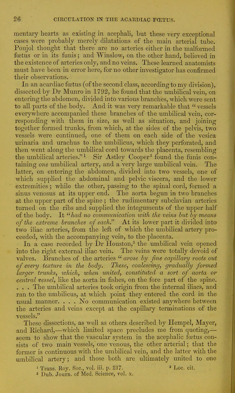mentary hearts as existing in acephali, but these very exceptional cases were pi'obably merely dilatations of the main arterial tube. Poujol thought that there are no arteries either in the malformed foetus or in its funis; and Winslow, on the other hand, believed in the existence of arteries only, and no veins. These learned anatomists must have been in error here, for no other investigator has confirmed their observations. In an acardiac foetus (of the second class, according to my division), dissected by Dr Munro in 1792, he found that the umbihcal vein, on entering the abdomen, divided into various branches, which were sent to all parts of the body. And it was very remarkable that vessels everywliere accompanied these branches of the umbilical vein, cor- responding with them in size, as well as situation, and joining together formed trunks, from which, at the sides of the pelvis, two vessels were continued, one of tliem on each side of the vesica urinai'ia and urachus to the umbilicus, which they perforated, and then went along the umbihcal cord towards the placenta, resembling the umbilical arteries.' Sir Astley Cooper^ found the funis con- taining 07ie umbilical artery, and a very large umbilical vein. The lattei, on entering the abdomen, divided into two vessels, one of which supplied the abdominal and pelvic viscera, and the lower extremities; while the other, passing to the spinal cord, formed a sinus venosus at its upper end. The aorta begun in two branches at the upper part of the spine ; the rudimentary subclavian arteries turned on the ribs and supplied the integuments of the upper half of the body. It had no communication ivith the veins but by means of the extreme branches of each. At its lower part it divided into two iliac arteries, from the left of which the umbUical artery pro- ceeded, with the accompanying vein, to the placenta. In a case recorded by Dr Houston,^ the umbilical vein opened into the right external iliac vein. The veins were totally devoid of valves. Branches of the arteries  arose by fine capillary roots out of eveinj texture in the body. TJiese, coalescing, gradually formed larger trunks, which, when united, constituted a sort of aorta or central vessel, like the aorta in fishes, on the fore part of the spme. . . . The umbilical arteries took origin from the internal iliacs, and ran to the umbilicus, at which point they entered the cord in the usual manner. . . . No communication existed anywhere between the arteries and veins except at the capillary terminations of the vessels. These dissections, as well as others described by Hempel, Mayer, and Richard,—which limited space precludes me from quoting,— seem to show that the vascular system in the acephalic foetus con- sists of two main vessels, one venous, the other arterial; that tlie former is continuous with the umbilical vein, and the latter with the umbilical artery; and those both are ultimately united to one ' Trans. Roy. Soc, vol. iii. p. 217.  Loc. cit.  Dub. Journ. of Med. Science, vol. .\.