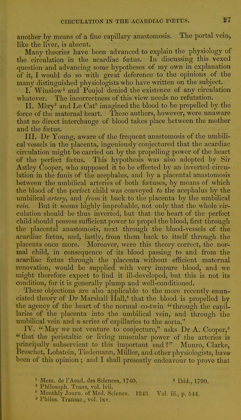 another by means of a fine capillary anastomosis. The portal vein, like the liver, is absent. Many theories have been advanced to explain the physiology of the circulation in the acardiac foetus. In discussing this vexed question and advancing some hypotheses of my own in explanation of it, I would do so with great deference to the opinions of the many distinguished physiologists who have written on the subject. I. Winslow^ and Poujol denied the existence of any circulation whatever. The incon-ectness of this view needs no refutation. II. Mfery^ and Le Cat imagined the blood to be propelled by the force of the maternal heart. These authors, however, were unaware that no direct interchange of blood takes place between the mother and the foetus. III. Dr Young, aware of the frequent anastomosis of the umbili- cal vessels in the placenta, ingeniously conjectured that the acardiac circulation might be carried on by the propelling power of the heart of the perfect foetus. This hypothesis was also adopted by Sir Astley Cooper, who supposed it to be effected by an inverted circu- lation in the funis of the acephalus, and by a placental anastomosis between the umbilical arteries of both foetuses, by means of which the blood of the perfect child was conveyed to the acephalus by the umbilical artery, and from it back to the placenta by the umbilical vein. But it seems highly improbable, not only that the whole cir- culation should be thus inverted, but that the heart of the perfect child should possess sufficient power to propel the blood, first through the placental anastomosis, next through the blood-vessels of the acardiac foetus, and, lastly, from them back to itself through the placenta once more. Moreover, were this theory correct, the nor- mal child, in consequence of its blood passing to and from the acarchac foetus through the placenta without efficient maternal renovation, would be supplied with very impure blood, and we might therefore expect to find it ill-developed, but this is not its condition, for it is generally plump and well-conditioned. These objections are also applicable to the more recently enun- ciated theory of Dr Marshall Hall,* that the blood is propelled by the agency of the heart of the normal co-twin  through the capil- laries of the placenta into the umbilical vein, and through the umbilical vein and a series of capillaries to the aorta. IV.  May we not venture to conjecture, asks Dr A. Cooper, that the peristaltic or living muscular power of the arteries is principally subservient to this important end? Munro, Clarke, Breschet, Lobstein, Tiedcmann, Miiller, and other physiologists, have- been of this opinion; and I shall presently endeavour to prove that ^ Mem. fie I'Acacl. des Sciences, 1740. » Ibid., 1790. •'' Philosopli. Trans, vol. Ivii, ♦ Monthly Journ. of Med. Science. 1043. Vol. iii., p. 544. * Pliilos. Tmnsac, vol. Ixv.