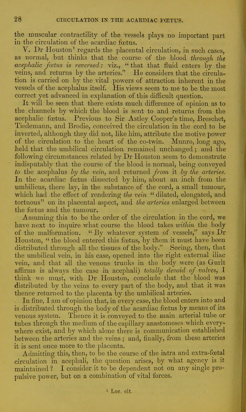 the muscular contractility of the vessels plays no important part in the circulation of the acardiac fojtus. V. Dr Houston' regards the placental circulation, in such cases, as normal, but thinks that the course of the blood through the acephalic foetus is reversed: \'\z.,  that that fluid enters by the veins, and returns by the arteries. He considers that the circula- tion is carried on by the vital powers of attraction inherent in the vessels of the acephalus itself. His views seem to me to be the most correct yet advanced in explanation of this difficult question. It will be seen that there exists much difference of opinion as to the channels by which the blood is sent to and returns from the acephalic foetus. Previous to Sir Astley Cooper's time, Breschet, Tiedemann, and Brodie, conceived the circulation in the cord to be inverted, although they did not, like him, attribute the motive power of the circulation to the heart of the co-twin. Munro, long ago, held that the umbilical circulation remained unchanged; and the following circumstances related by Dr Houston seem to demonstrate indisputably that the course of the blood is normal, being conveyed to the acephalus by the vein, and returned from it by the artenes. In the acardiac foetus dissected by him, about an inch from the umbihcus, there lay, in the substance of the cord, a small tumour, which had the effect of rendering the vein  dilated, elongated, and tortuous on its placental aspect, and the arteries enlarged between the foetus and the tumour. Assuming this to be the order of the circulation in the cord, we have next to inquire what course the blood takes within the body of the malformation.  By whatever system of vessels, says Dr Houston,  the blood entered this foetus, by them it must have been distributed through all the tissues of the body. Seeing, then, that the umbilical vein, in his case, opened into the right external iliac vein, and that all the venous trunks in the body were (as Gurlt affirms is always the case in acephali) totally devoid of valves, I think we must, with Dr Houston, conclude that the blood was distributed by the veins to every part of the body, and that it was thence I'eturned to the placenta by the umbilical arteries. In fine, I am of opinion that, in every case, the blood enters into and is distributed tlu'ough the body of the acardiac foetus by means of its venous system. Thence it is conveyed to the main arterial tube or tubes through the medium of the capillary anastomoses which every- where exist, and by which alone there is communication estabhshed between the arteries and the veins ; and, finally, from these arteries it is sent once more to the placenta. Admitting this, then, to be the course of the intra and extra-fcetal circulation in acephali, the question arises, by what agency is it maintained ? I consider it to be dependent not on any single pro- pulsive power, but on a combination of vital forces.