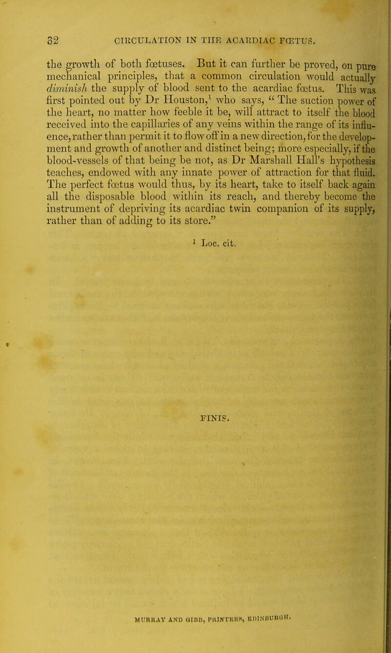 the growtli of both foetuses. But it can further be proved, on pure mechanical principles, that a common circulation would actually diminish the supply of blood sent to the acardiac foetus. This was first pointed out by Dr Houston,^ who says,  The suction power of the heart, no matter how feeble it be, will attract to itself the blood received into the capillaries of any veins vsdthin the range of its influ- ence, rather than permit it to flow off in a new direction, for the develop- ment and growth of another and distinct being; more especially, if the blood-vessels of that being be not, as Dr Marshall Hall's hypothesis teaches, endowed with any innate power of attraction for that fluid. The perfect foetus would thus, by its heart, talce to itself back again all the disposable blood within its reach, and thereby become the instrument of depriving its acardiac twin companion of its supply, rather than of adding to its store. 1 Loc. cit. FINIS. MURR.VY AND OIBB, PRlNTEHfl, BIUNBUBOH.