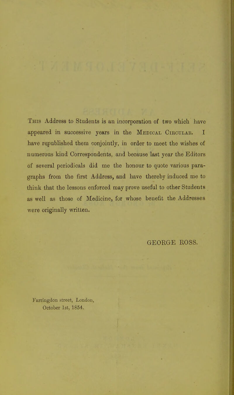 This Address to Students is an incorporation of two which have appeared in successive years in the Medical Circular. I have republished them conjointly, in order to meet the wishes of numerous kind Correspondents, and because last year the Editors of several periodicals did me the honour to quote various para- graphs from the first Address, and have thereby induced me to think that the lessons enforced may prove useful to other Students as well as those of Medicine, for whose benefit the Addresses were originally written. GEORGE ROSS. Farrlngdon street, London, October 1st, 1854.