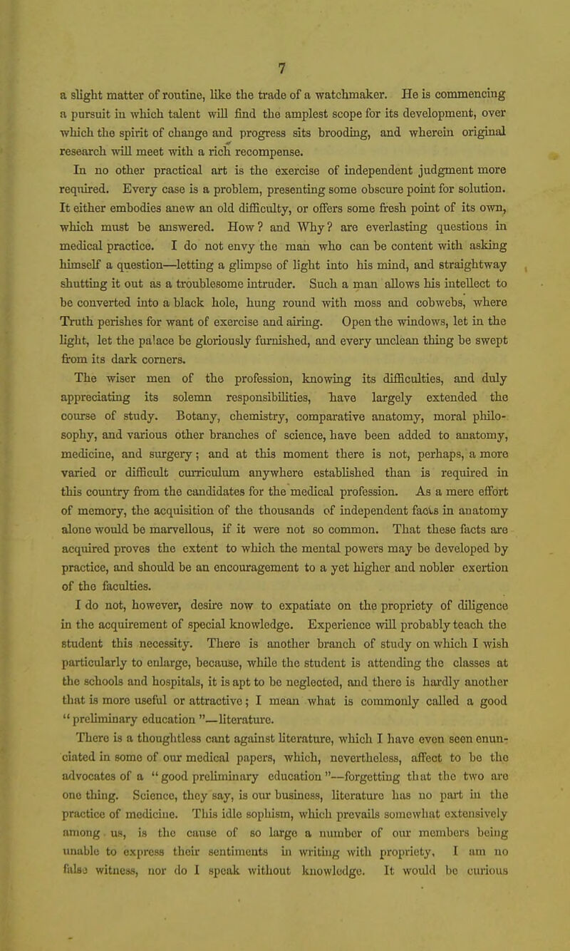 a slight matter of routine, like the trade of a watchmaker. He is commencing a pursuit iu which talent will find the amplest scope for its development, over which the spirit of change and progress sits brooding, and wherein original research will meet with a rich recompense. In no other practical art is the exercise of independent judgment more reqiured. Every case is a problem, presenting some obscure point for solution. It either embodies anew an old difficulty, or offers some fresh point of its own, which must be answered. How? and Why? are everlasting questions in medical practice. I do not envy the man who can be content with asking himself a question—letting a glimpse of light into his mind, and straightway shutting it out as a troublesome intruder. Such a man allows his intellect to be converted into a black hole, hung round with moss and cobwebs, where Truth perishes for want of exercise and airing. Open the windows, let in the light, let the palace be gloriously furnished, and every imclean thing be swept from its dark comers. The wiser men of tbe profession, knowing its difficulties, and duly appreciating its solemn responsibilities, Tiave largely extended the course of study. Botany, chemistry, comparative anatomy, moral philo- sophy, and various other branches of science, have been added to anatomy, medicine, and surgery; and at this moment there is not, perhaps, a more varied or difficult curriculum anywhere established than is requhed in this coxmtry from the candidates for the medical profession. As a mere effort of memory, the acquisition of the thousands of independent faols in anatomy alone would be marvellous, if it were not so common. That these facts are acquired proves the extent to which the mental powers may be developed by practice, and should be an encouragement to a yet higher and nobler exertion of the faculties. I do not, however, desure now to expatiate on the propriety of diligence in the acquirement of special knowledge. Experience wiU. probably teach the student this necessity. There is another branch of study on which I wish particularly to enlarge, because, while the student is attending the classes at the schools and hospitals, it is apt to be neglected, and there is hardly another that is more useful or attractive; I mean what is commonly called a good preUminary education —literature. There is a thoughtless cant against Uterature, which I have even seen enun- ciated in some of our medical papers, which, nevertheless, affect to be the advocates of a good preliminary education—forgetting that the two are one thing. Science, they say, is our business, literature has no pai-t iu the practice of medicine. This idle sophism, which prevails somewhat extensively among. us, is the cause of so large a number of om' members being imuble to express their sentiments in writuig with propriety, I am no falsa witness, nor do I speak without knowledge. It would bo curious