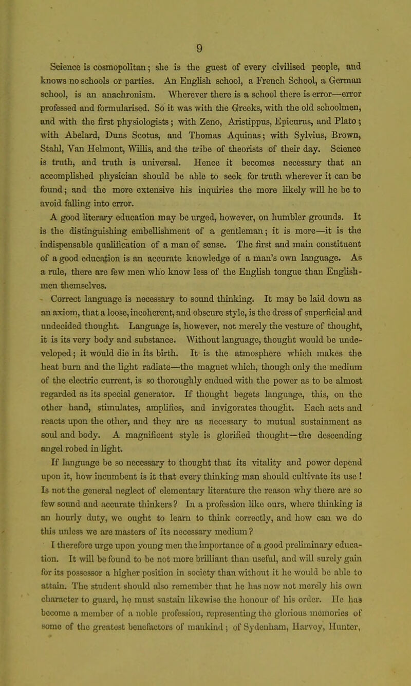 Science is cosmopolitan; she is the guest of every civilised people, and knows no schools or parties. An English school, a French School, a German school, is an anachronism. Wherever there is a school there is error—error professed and formularised. So it was with tlie Greeks, with the old schoolmen, and with the first physiologists; with Zeno, Aristippios, Epicurus, and Plato; with Ahelard, Duns Scotus, and Thomas Aquinas; with Sylvius, Brown, Stahl, Van Helmont, WiUis, and the tribe of theorists of their day. Science is truth, and truth is universal. Hence it becomes necessary that an accomplished physician should be able to seek for truth wherever it can be fovmd; and the more extensive his inquiries the more likely will he be to avoid falling into error. A good literary education may be urged, however, on humbler grounds. It is the distinguishing embellishment of a gentleman; it is more—it is the indispensable qualification of a man of sense. The first and main constituent of a good education is an accurate knowledge of a man's own language. As a rule, there are few men who know less of the English tongue than English- men themselves. Correct language is necessary to sound thinking. It may be laid down as an axiorn, that a loose, incoherent, and obscure style, is the dress of superficial and undecided thought Language is, however, not merely the vesture of thought, it is its very body and substance. Without language, thought would be unde- veloped ; it would die in its birth. It is the atmosphere which makes the heat bum and the hght radiate—the magnet which, though only the medium of the electric current, is so thoroughly endued with the power as to be almost regarded as its special generator. If thought begets language, tliis, on the other hand, stimulates, amplifies, and invigorates thought. Each acts and reacts upon the other, and they are as necessary to mutual sustainment as soul and body. A magnificent style is glorified thought—the descending angel robed in light. If language be so necessary to thought that its vitality and power depend upon it, how incumbent is it that every thinking man should cultivate its use ! Is not tlie general neglect of elementary Uterature the reason why there are so few sound and iwcurate thinkers? In a profession like ours, where thinking is an hourly duty, we ought to learn to thhik correctly, and how can we do this unless we are masters of its necessary medium ? I therefore urge upon young men the importance of a good preliminary educa- tion. It will be found to be not more brilliant than useful, and will surely gaui for its possessor a higher position in society than without it ho would bo able to attain. The student shoidd also remember that he has now not merely liis own character to guard, hp must sustain likewise tho honour of his order. He has become a member of ii noble profession, roproseiitliig tho glorious memories of some of the greatest benefactors of njuukind ; of Sydenham, Ilarvoy, Hunter,