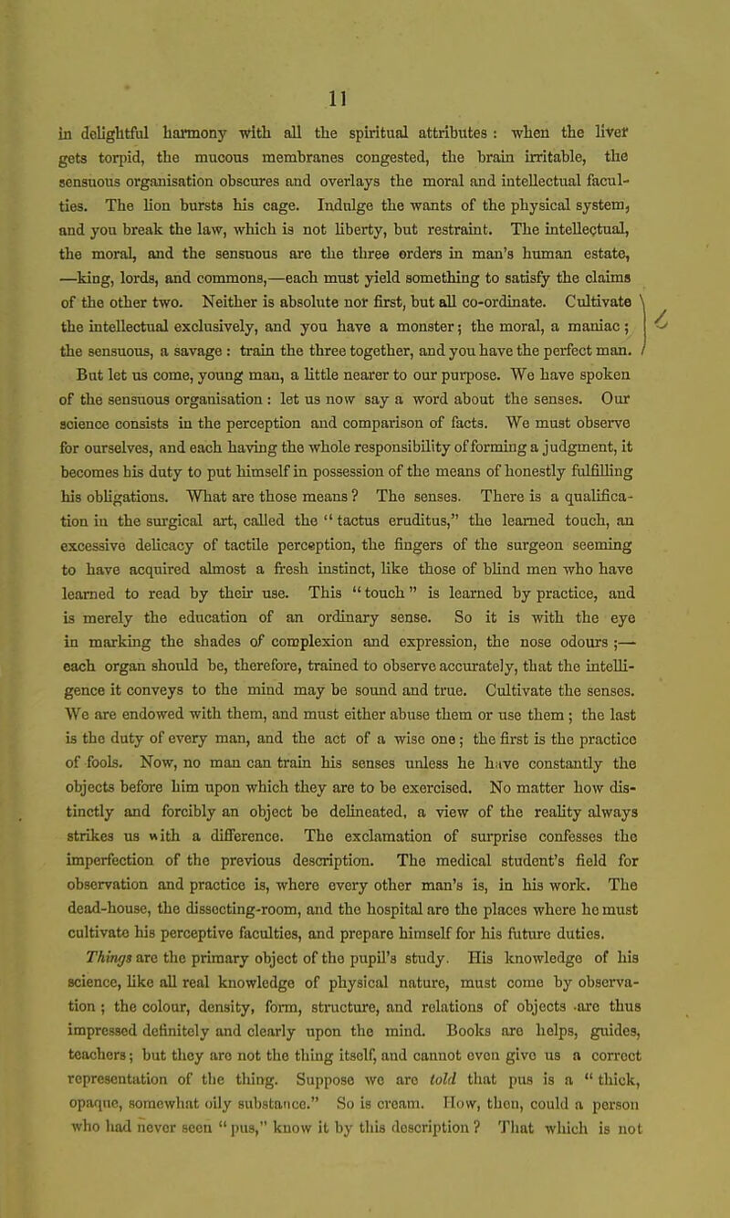 in delightful harmony with all the spiritual attributes : when the livef gets toqiid, the mucous membranes congested, the brain irritable, the sensuous organisation obscures and overlays the moral and intellectual facul- ties. The lion bursts his cage. Indulge the wants of the physical system, and you break the law, which is not liberty, but restraint. The inteUectual, the moral, and the sensuous are the three orders in man's human estate, —king, lords, and commons,—each must yield something to satisfy the claims of the other two. Neither is absolute nor first, but all co-ordinate. Cultivate ^ the intellectual exclusively, and you have a monster; the moral, a maniac; the sensuous, a savage : train the three together, and you have the perfect man. / But let us come, young man, a little nearer to our purpose. We have spoken of the sensuous organisation : let us now say a word about the senses. Our science consists in the perception and comparison of facts. We must observe for ourselves, and each having the whole responsibility of forming a judgment, it becomes his duty to put himself in possession of the means of honestly fill filling his obUgations. What are those means ? The senses. There is a qualifica- tion in the surgical art, called the tactus eruditus, the learned touch, an excessive delicacy of tactile perception, the fingers of the surgeon seeming to have acquired almost a fi-esh instinct, like those of blind men who have learned to read by their use. This  touch is learned by practice, and is merely the education of an ordinary sense. So it is with the eye in marking the shades of complexion and expression, the nose odours each organ should be, therefore, tramed to observe accurately, that the intelli- gence it conveys to the mind may be sound and true. Cultivate the senses. We are endowed with them, and must either abuse them or use them ; the last is the duty of every man, and the act of a wise one; the first is the practice of fools. Now, no man can train his senses unless he have constantly the objects before him upon which they are to he exercised. No matter how dis- tinctly and forcibly an object be delineated, a view of the reahty always strikes us «ith a diflFerenco. The exclamation of surprise confesses the imperfection of the previous description. The medical student's field for observation and practice is, where every other man's is, in his work. The dead-house, the dissecting-room, and the hospital are the places where he must cultivate his perceptive faculties, and prepare himself for his future duties. Things are the primary object of the pupil's study. His knowledge of his science, like all real knowledge of physical nature, must come by observa- tion ; the colour, density, form, structure, and relations of objects -ore thus impressed definitely and clearly upon the mind. Books are helps, guides, teachers; but they are not the thing itself, and cannot oven give us a correct representation of the thing. Suppose we are told that pus is a  thick, opaque, somewhat oily substance. So is cream. How, then, could a person who had never seen pus, know it by this description ? That which is not