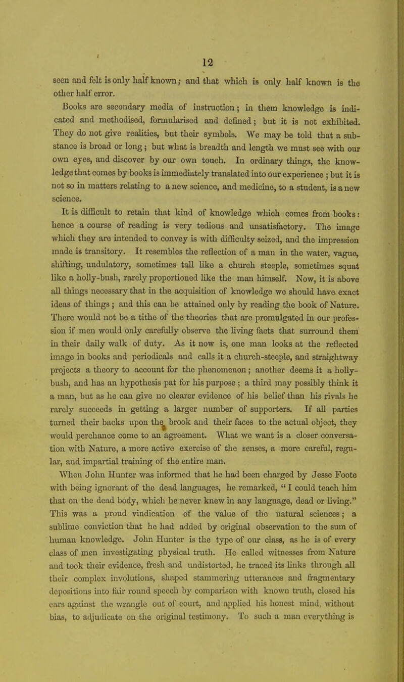 seen and felt is only half known; and that wliich is only half known is the other half error. Books are secondary media of instruction; in them knowledge is indi- cated and methodised, formularised and defined; but it is not exhibited. They do not give reahties, but then- symbols. We may be told that a sub- stance is broad or long ; but what is breadth and length we must see with our own eyes, and discover by om* own touch. In ordinary things, the know- ledge that comes by books is immediately translated into our experience ; but it is not so in matters relating to a new science, and medicine, to a student, is a new scionco. It is difiScult to retain that kind of knowledge which comes from books: hence a course of reading is very tedious and imsatisfactory. The image which they are intended to convey is with difficulty seized, and the impression made is transitory. It resembles the reflection of a man in the water, vague, shilling, undulatory, sometimes tall like a church steeple, sometuues squat like a holly-bush, rarely proportioned like the man himself. Now, it is above all things necessary tliat in the acquisition of knowledge we should have exact ideas of things ; and this can bo attained only by reading the book of Nature. There would not bo a tithe of tlie theories that are promulgated in our profes- sion if men woidd only carefully observe the living facts that surround them in their daily walk of duty. As it now is, one man looks at the reflected image in books and periodicals and calls it a church-steeple, and straightway projects a theory to accoimt for the phenomenon; another deems it a hoUy- bush, and has an hypothesis pat for his purpose ; a third may possibly think it a man, but as he can give no clearer evidence of his belief than his rivals he rarely succeeds in getting a larger number of supporters. If aU parties turned their backs upon the brook and their faces to the actual object, they would perchance come to an agreement. What we want is a closer conversa- tion with Nature, a more active exercise of the senses, a more careful, regu- lar, aud impartial training of the entire man. When John Hunter was informed that he had been charged by Jesse Foote with being ignorant of the dead languages, he remarked,  I could teach him that on the dead body, which he never knew in any language, dead or Uving. This was a proud vindication of the value of the natural sciences; a sublime conviction that he had added by original observation to the sum of hmnan knowledge. John Hmiter is the type of our class, as ho is of every class of men investigating physical truth. He called witnesses from Nature aud took their evidence, fresh and undistorted, he traced its links through all their complex involutions, shaped stammering utterances and fragmentary depositions into fair round speech by eompai-ison with known tnith, closed liis ears agauist the wrangle out of court, and applied liis honest mind, without bias, to adjutUcate on the original testimony. To such a man evorytliing is