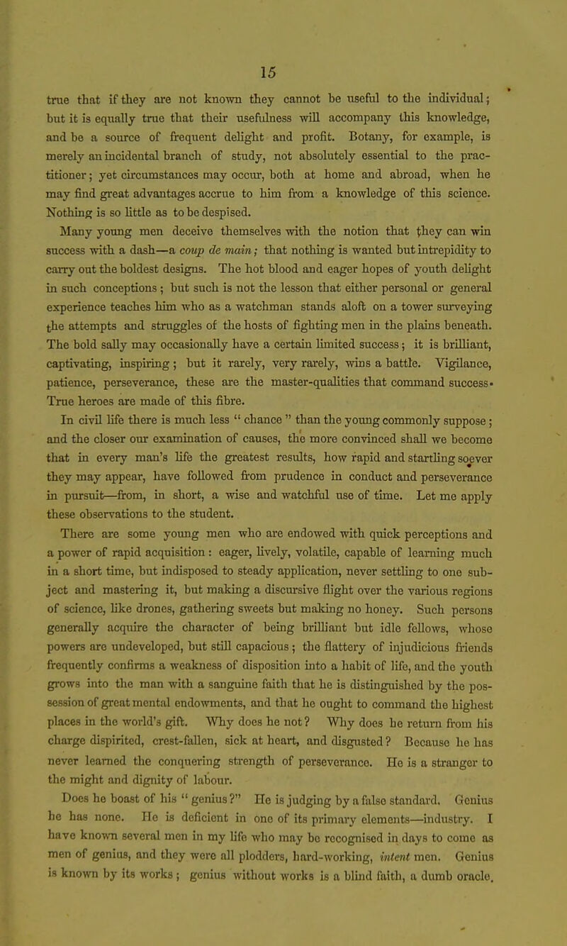 true that if they ore not known they cannot be useful to the individual; but it is equally trae that their usefulness will accompany this knowledge, and be a source of frequent delight and profit. Botany, for example, is merely an incidental branch of study, not absolutely essential to the prac- titioner ; yet circumstances may occur, both at home and abroad, when he may find great advantages accrue to him from a knowledge of this science. Nothing is so Httle as to be despised. Many young men deceive themselves with the notion that they can win success with a dash—a coup de main; that nothing is wanted but intrepidity to carry out the boldest designs. The hot blood and eager hopes of youth delight in such conceptions ; but such is not the lesson that either personal or general experience teaches him who as a watchman stands aloft on a tower surveying the attempts and struggles of the hosts of fighting men in the plains beneath. The bold sally may occasionally have a certain limited success; it is brilliant, captivating, inspu-ing ; but it rarely, very rarely, wins a battle. Vigilance, patience, perseverance, these are the master-qualities that command success- True heroes are made of this fibre. In civU life there is much less  chance  than the young commonly suppose; and the closer our examination of causes, the more convinced shall we become that in every man's life the greatest results, how rapid and startUng soever they may appear, have followed fi-om prudence in conduct and perseverance in pxursuit—from, in short, a wise and watchful use of time. Let mo apply these observations to the student. There are some young men who are endowed with quick perceptions and a power of rapid acquisition : eager, Uvely, volatile, capable of learning much in a short time, but indisposed to steady application, never settling to one sub- ject and mastering it, but making a discursive flight over the various regions of science, like drones, gathering sweets but making no honey. Such persons generally acquire the character of being brUliant but idle fellows, whose powers are undeveloped, but still capacious; the flattery of uijudicious fiiends frequently confirms a weakness of disposition into a habit of life, and the youth grows into the man with a sanguine faith that he is distinguished by the pos- session of great mental endowments, and that he ought to command the highest places in the world's gift. Why does he not? Why does he return from his charge dispirited, crest-fallen, sick at heart, and disgusted ? Because he has never learned the conquering sti-ength of perseverance. Ho is a stranger to the might and dignity of labour. Does he boast of his  genius ? He is judging by a falso standard. Genius he has none. He is deficient in one of its primary elements—industry. I have known several men in my hfo who may bo recognised in days to come as men of genius, and they wore all plodders, hard-working, intent men. Genius is known by its works ; genius without works is a bluid faith, a dumb oracle.