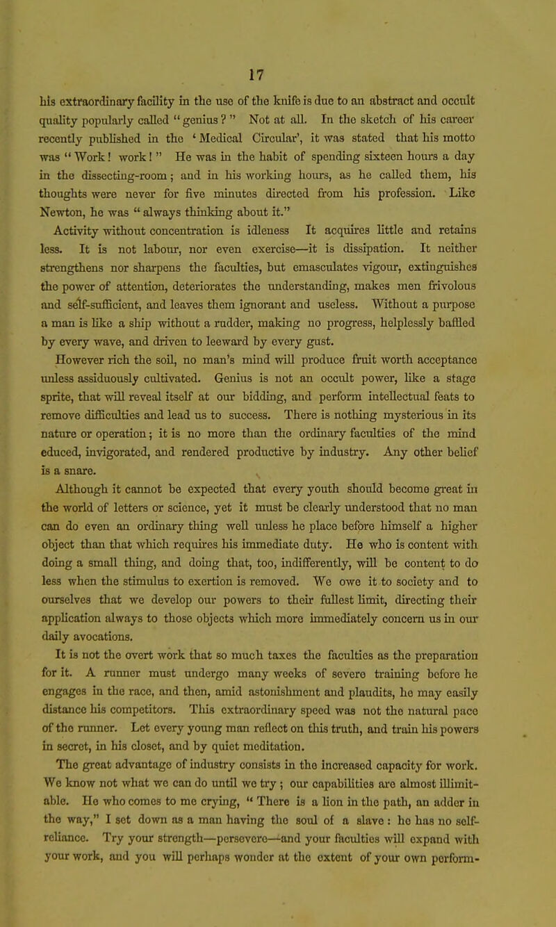 bis extraordinary facility in the use of the knifo is due to an abstract and occult quality popularly called  genius ?  Not at all. In the sketch of his career recently published in tho ' Medical Circular', it was stated that his motto was  Work! work 1  He was in the habit of spending sixteen hours a day in the dissecting-room; and in his working hours, as he called them, his thoughts were never for five minutes directed from his profession. ' Like Newton, he was  always thinking about it. Activity without concentration is idleness It acquires little and retains less. It is not labour, nor even exercise—it is dissipation. It neither strengthens nor sharpens the facilities, but emasculates vigour, extinguishes the power of attention, deteriorates the understanding, makes men frivolous and self-sufficient, and leaves them ignorant and useless. Without a purpose a man is like a ship without a rudder, making no progress, helplessly baffled by every wave, and driven to leewai'd by every gust. However rich the soil, no man's mind will produce fruit worth acceptance unless assiduously cultivated. Genius is not an occult power, like a stage sprite, that will reveal itself at our bidding, and perform intellectual feats to remove difficulties and lead us to success. There is nothing mysterious in its nature or operation; it is no more than the ordinary faculties of the mind educed, invigorated, and rendered productive by industry. Any other behef is a snare. Although it cannot be expected that every youth should become gi'eat in the world of letters or science, yet it must be clearly understood that no man can do even an ordhiary thing well u.nles8 he place before himself a higher object than that which requires his immediate duty. He who is content with doing a small thing, and doing that, too, indifferently, will be content to do less when the stimulus to exertion is removed. We owe it to society and to ourselves that we develop our powers to their fullest limit, directing their application always to those objects which more immediately concern us in om- daily avocations. It is not the overt work that so much taxes the faculties as the preparation for it. A runner must undergo many weeks of severe training before he engages in the race, and then, amid astonishment and plaudits, he may easily distance his competitors. This extraordinary speed was not the natural pace of the runner. Let every young man reflect on tliis truth, and train his powers in secret, in his closet, and by quiet meditation. Tho great advantage of industry consists in the increased capacity for work. We know not what we can do until we try; our capabilities are almost illimit- able. Ho who comes to me crying,  There is a lion in the path, an adder in tho way, I sot down as a man having the sovd of a slave : ho has no self- reliance. Try your strength—persevere—and your faculties will expand witli your work, and you wDl perhaps wonder at the extent of your own perform-