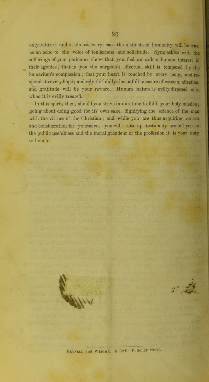only return ; and in almost every case the instincts of humanity ^■ill be true, as an echo to the voice of tenderness and solicitude. Sympathise with the sufferings of your patients; show that you feel an ardent human interest in their agonies; that in you the surgeon's effectual skill is tempered by the Samaritan's compassion ; that your heart is touched by every pang, and re- sponds to every hope; and rely faithfully that a fiiU measure of esteem, affection, and gratitude wUl be your reward. Human nature is evilly disposed only when it is evUly treated. In this spirit, then, should you strive in due time to fulfil your holy mission going about doing good for its own sake, digniiying the science of the man; with the virtues of the Christian ; and while you are thus acquiring respect and consideration for yourselves, you will raise up testimony around yon to the public usefulness and the moral grandeur of the profession it is your duty to honour. I:etnei.l nni Weiokt, 16 Little PuUenoy street.