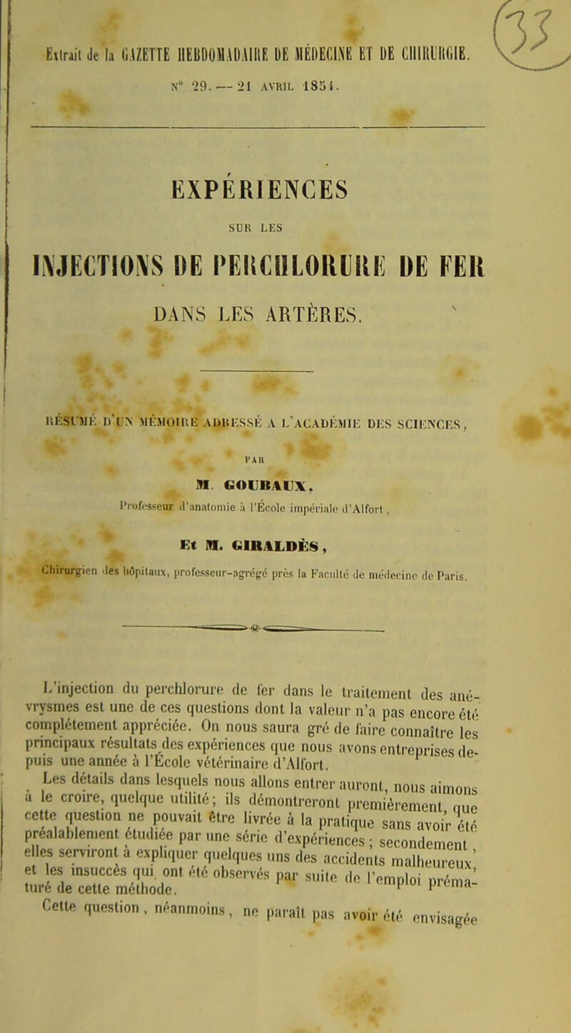 Eiiraii de la G.UETTE IIEIIDOIIADAIIIE DE MEDECINE ET DE ClllIllilIGlB. N '29. — 21 Aviui. 185i. EXPÉRIENCES SUR LES li\JECTIOi\S DE PEliCnLORlRi: DE FER DANS LES ARTÈRES. iiÉsiJiK méjioiuk adkkssk a l'acadkmiiî des sciences, l'A H M. «OUBAUX, Professeur d'analomie à l'École impériiile tl'AlforI , Et m. CilRALDÈS, Chirurgien Jes liôpilaiix, professeur-agrégé près la Faculté de médecine de Paris. I,'injeclion du perchlorure de 1er dans le traitement des ané- vrysmes est une de ces questions dont la valeur n'a pas encore été complètement appréciée. On nous saura gré de laire connaître les principaux résultats des expériences que nous avons entreprises de- puis une année à l'Ecole vétérinaire d'Allort. Les détails dans lesquels nous allons entrer auront, nous aimons a le croire, quelque utilité; ils démontreront premièrement nue cette question ne pouvait être livrée à la pratique sans avoi; été préalablement étudiée par une série d'expériences ; secondement elles serviront a expliquer quelques uns des accidents malheureux' et les insuccès qui ont été observés par suite de l'emploi préma- turé de cette méthode. ^ prcma- Cetle question, néanmoins, ne paraît pas avoir été envisagée