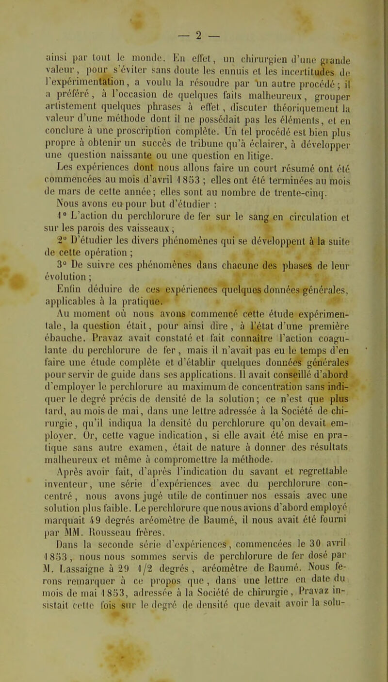 ainsi partout lo monde. En etlet, un clnrurgien il'iuic grande valeur, pour^ s'éviter sans doute les ennuis et les incertitudes de l'expérimentâtion, a voulu la résoudre par un autre procédé ; il a préféré, à l'occasion de quelques faits malheureux, grouper artistement quelques phrases à effet, discuter théoriquement la valeur d'une méthode dont il ne possédait pas les éléments, et en conclure à une proscription complète. Un tel procédé est bien plus propre à obtenir un succès de tribune qu'à éclairer, à développer une question naissante ou une question en litige. Les expériences dont nous allons faire un court résumé ont été commencées au mois d'avril ] 853 ; elles ont été terminées au mois de mars de celte année; elles sont au nombre de trenle-cimj. Nous avons eu pour but d'étudier : 1° L'action du perchlorure de fer sur le sang en circulation et sur les parois des vaisseaux ; 2 D'étudier les divers phénomènes qui se développent à la suite (le cette opération ; 3° De suivre ces phénomènes dans chacune des phases de leur évolution ; Enlin déduire de ces expériences quelques données générales, applicables !i la pratique. .Au moment où nous avons commencé cette étude expérimen- tale, la question était, pour ainsi dire, à l'état d'une première ébauche. Pravaz avait constaté et fait connaître l'action coagu- lante du perchlorure de fer , mais il n'avait pas eu le temps d'en faire une étude complète et d'établir quelques données générales pour servir de guide dans ses applications. Il avait conseillé d'abord d'employer le perchlorure au maximum de concentration sans indi- (pior le degré précis de densité de la solution; ce n'est que plus lard, au mois de mai, dans une lettre adressée à la Société de chi- rurgie , qu'il indiqua la densité du perchlorure qu'on devait em- ployer. Or, cette vague indication, si elle avait été mise en pra- tique sans autre examen, était de nature à donner des résultats malheureux et même à compromettre la méthode. Après avoir fait, d'après l'indication du savant et regrettable inventeur, une série d'expériences avec du perchlorure con- centré , nous avons jugé utile de continuer nos essais avec une solution plus faible. Le perchlorure que nous avions d'abord employé marquait 49 degrés aréomètre de Ùaumé, il nous avait été fourni par MM. Rousseau frères. Dans la seconde série d'expériences, commencées le 30 avril 1853, nous nous sommes servis de perchlorure de fer dosé par i\l. Lassaigne à 29 1/2 degrés, aréomètre de Baumé. Nous fe- rons remarquer à ce propos que, dans une lettre on date du mois de mai 1 853, adressée à la Société de chirurgie, Pravaz in- sistait cetle l'ois sur le ilogré de densité ((ue devait avoir la soin-