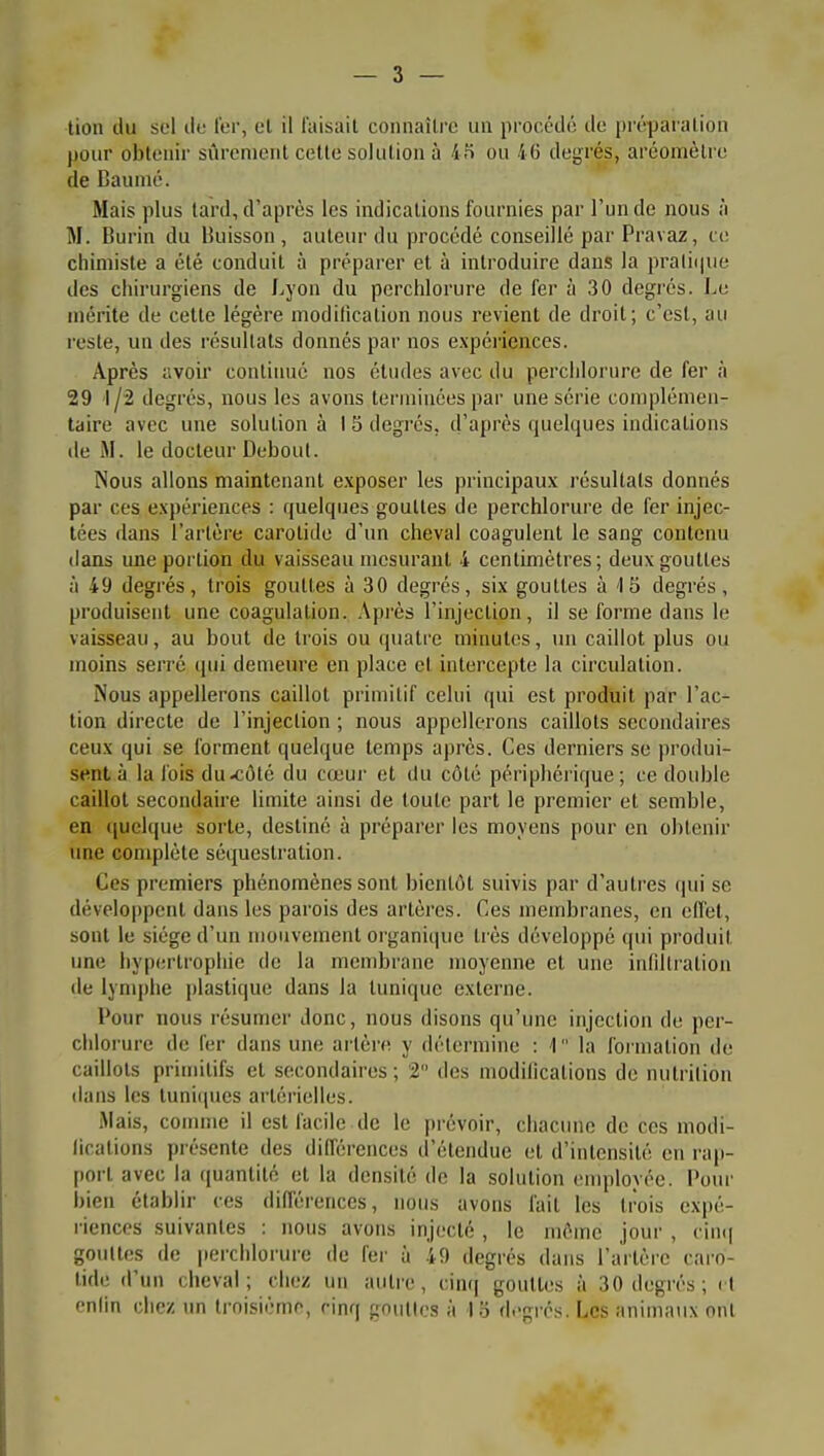 lion du sel ilo ter, el il l'aisail connaître un procédé de préparation pour obtenir sûrement celte solution à 4îi ou 46 degrés, aréomètre de Caunié. Mais plus lard, d'après les indications fournies par l'un de nous à M. Burin du Buisson, auteur du procédé conseillé par Pravaz, ce chiniisle a été conduit à préparer et à introduire dans la pratii|ue des chirurgiens de Lyon du perchlorure de fer à 30 degi'és. Le mérite de cette légère niodilication nous revient de droit; c'est, au reste, un des résultats donnés par nos expéi'iences. Après avoir continué nos éludes avec du perchlorure de fer à 29 1/2 degrés, nous les avons terminées par une série complémen- taire avec une solulion à I S degrés, d'après quelques indications de M. le docteur Debout. Nous allons maintenant exposer les principaux résultats donnés par ces expériences : quelques gouttes de perchlorure de fer injec- tées dans l'artère carotide d'un cheval coagulent le sang contenu dans une portion du vaisseau mesurant 4 centimètres; deux gouttes à 49 degrés, trois gouttes à 30 degrés, six gouttes à 15 degrés, produisent une coagulation. .\près l'injection, il se forme dans le vaisseau, au bout de trois ou quatre minutes, un caillot plus ou moins serré (pii demeure en place et intercepte la circulation. Nous appellerons caillot primitif celui qui est produit par l'ac- tion directe de l'injection ; nous appellerons caillots secondaires ceux qui se forment quelque temps aj)rès. Ces derniers se produi- sent à la fois du-côté du cœur et du côlé périphérique; ce double caillot secondaire limite ainsi de toute part le premier el semble, en (iuel([ue sorte, destiné à préparer les moyens pour en obtenir une complète séquestration. Ces premiers phénomènes sont bientôt suivis par d'autres qui se développent dans les parois des artères. Ces membranes, en effet, sont le siège d'un mouvement organique très développé qui produit une hypertrophie de la membrane moyenne et une infdtralion lie lym|)lie plastique dans la tunique externe. Pour nous résumer donc, nous disons qu'une injection de per- chlorure de fer dans une artère y détermine : 1 la formation de caillots primitifs et secondaires; 2 des modiiicalions de nutrition dans les tuniiiucs artérielles. Mais, coimne il est facile de le prévoir, chacune de ces modi- iicalions présente des différences d'étendue el d'intensité en rap- port avec la quantité et la densité de la solulion employée. Pour bien établir ces difl'érences, nous avons fait les trois expé- riences suivantes : nous avons injecté , le même jour , nmi gouttes de perchlorure de fer à .'i.9 degrés dans l'artère caro- tide d'un cheval; chez un autre, cinq gouttes à 30 degrés; il enfin chez un troisième, cinq gnullos à 1.3 d.-grés. Les animatix ont