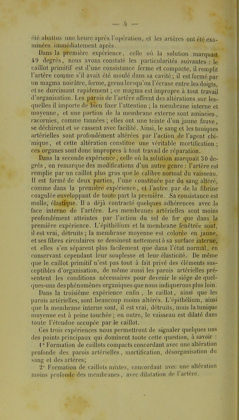 (Ué aballii!i une heure api ès ropOriilion, et les artères ont été exa- minées innncdialenicnl après. Dans la première expérience, celle où la solution marquait 49 degrés, nous avons constaté les particularités suivantes : le caillot primitif est d'une consistance fei-me et compacte, il remplit l'artère comme s'il avait été moulé dans sa cavité; il est formé par un magma noirâtre, ferme, grenu lorsqu'on l'écrase entre les doigts, et se durcissant rapidement ; ce magma est impropre à tout travail d'organisation. Les parois de l'artère offi'cnt des altérations sur les- quelles il importe de bien fixer l'attention ; la membrane interne et moyenne, et une portion de la mendji'anc externe sont amincies , racornies, comme tannées ; elles ont une teinte d'un jaune fauve, se déchirent et se cassent avec facilité. Ainsi, le sang et les tuniques artérielles sont profondément altérées pai' l'action de l'agent chi- mique, et cette altération constitue une véritable mortification; ces organes sont donc impropres à tout travail de réparation. Dans la seconde expérience, celle où la solution marquait 30 de- grés , on remarque des modifications d'un autre genre : l'artère est remplie par un caillot plus gros que le calibre normal du vaisseau. Il est formé de deux parties, l'une ( onstiluée par du sang altéré, comme dans la première expérience, et l'autre par de la fibrine coagulée enveloppant de toute part la première. Sa consistance est molle, élastique. 11 a déjà contracté quehjues adhérences avec la face interne de l'artère. Les membranes artérielles sont moins profondément atteintes par l'action du sel de fer que dans la première expérience. L'épithélium et la membrane fenètrée sont, il est vrai, détruits ; la membrane moyenne est colorée en jaune, et ses fibres circulaires se dessinent nettement à sa surface interne, et elles s'en séparent plus facilement que dans l'état normal, en conservant cependant leur souplesse et leur élasticité. De même que le caillot primitif n'est pas tout à fait privé des éléments sus- ceptibles d'organisation, de môme aussi les parois artérielles pré- sentent les conditions nécessaires pour devenir le siège de quel- i[ues-uns des phénomènes organiques que nous indiquerons plus loin. Dans la troisième expérience enfin , le caillot, ainsi que les parois artérielles, sont beaucoup moins altérés. L'épithélium, ainsi que la membrane interne sont, il est vrai, détruits, mais la tunique moyenne est à peine touchée ; en outre, le vaisseau est dilaté dans toute l'étendue occupée par le caillot. (les trois expériences nous permettront de signaler quelques uns des points principaux qui dominent toute cette question, à savoir : 1 ° Formation de caillots compacts concordant avec une altération profonde des parois artérielles, mortification, désorganisation du sang et des artères; 2' Formation de caillols mixtes, concordant avec une altération moins pi ofondc des mendiianes, av(M'dilalation de l'arlère.