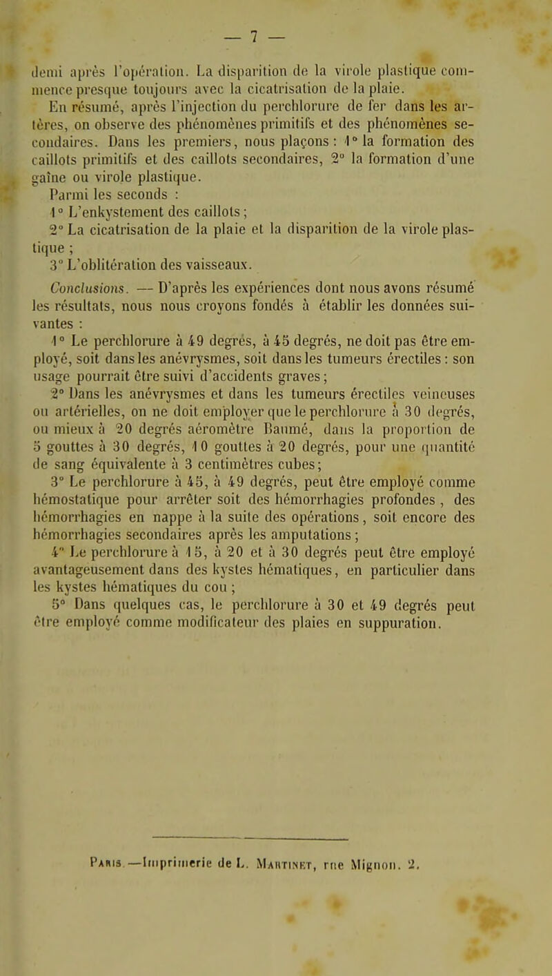 demi après l'opération. La disparition de la virole plastique coni- nienco presqne tonjours avec la cicatrisation do la plaie. En résumé, après l'injection du perchlorure de fer dans les ar- tères, on observe des phénomènes primitifs et des phénomènes se- condaires. Dans les premiers, nous plaçons : l^la formation des caillots primitifs et des caillots secondaires, 2 la formation d'une gaîne ou virole plastique. Parmi les seconds : I  L'enkystement des caillots ; 2° La cicatrisation de la plaie et la disparition de la virole plas- tique ; 3° L'oblitération des vaisseaux. Conclusions. — D'après les expériences dont nous avons résumé les résultats, nous nous croyons fondés à établir les données sui- vantes : 4° Le perchlorure à 49 degrés, à 45 degrés, ne doit pas être em- ployé, soit dans les anévrysmes, soit dans les tumeurs érectiles : son usage pouri'ait être suivi d'accidents graves ; 2° Dans les anévrysmes et dans les tumeurs érectiles veineuses ou artérielles, on ne doit employer que le perchlorure à 30 degrés, ou mieux à 20 degrés aéromètre Banmé, dans la proportion de 3 gouttes à 30 degrés, 10 gouttes à 20 degrés, pour une quantité de sang équivalente à 3 centimètres cubes ; 3° Le perchlorure à 45, à 49 degrés, peut être employé comme hémostatique pour arrêter soit des hémorrhagies profondes , des liémorrhagies en nappe à la suite des opérations, soit encore des hémorrhagies secondaires après les amputations ; 4 Le perchlorure 3 15, à20età30 degrés peut être employé avantageusement dans des kystes hématiques, en particulier dans les kystes hématiques du cou ; 5° Dans quelques cas, le perchlorure à 30 et 49 degrés peut être employé comme modificateur des plaies en suppuration. Paiiis.—Iiiipriiiierie de L. Mautinkt, nie Mignon. 2,