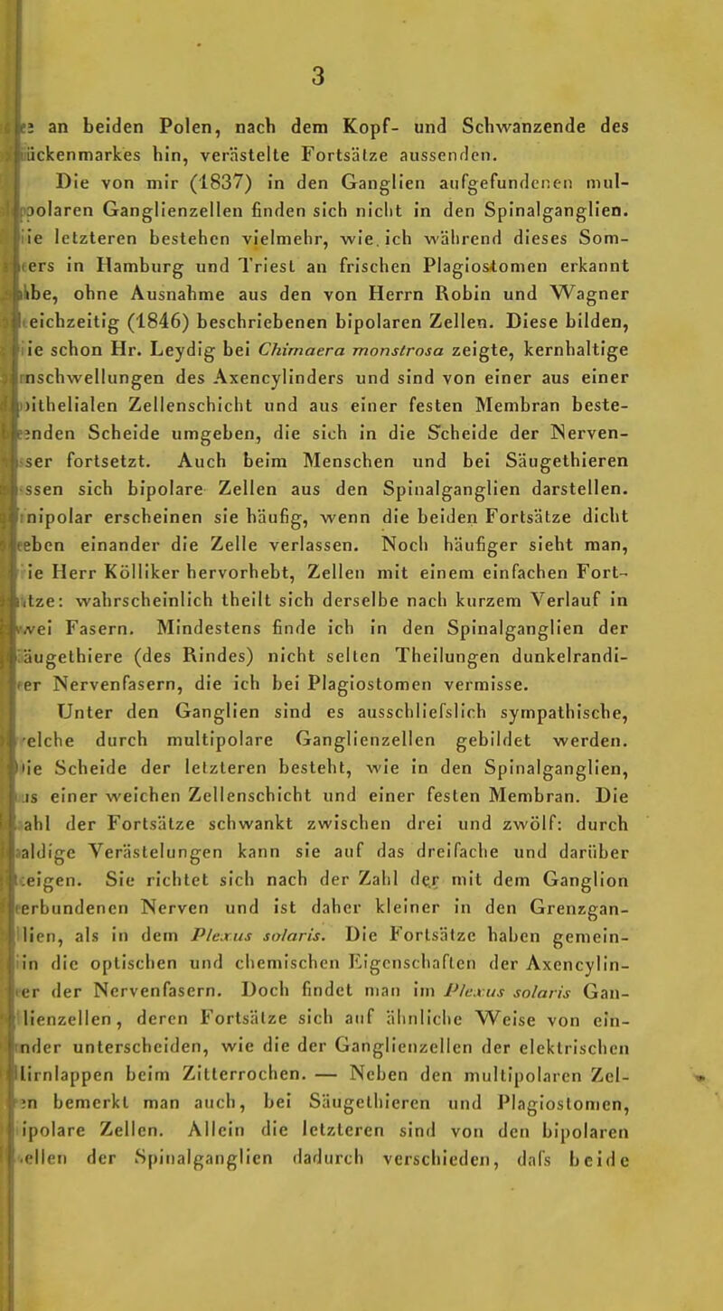 3 an beiden Polen, nach dem Kopf- und Schwänzende des ückenmarkes hin, verästelte Fortsätze aussenden. Die von mir (1837) in den Ganglien aufgefundenen mul- )olaren Ganglienzellen finden sich nicht in den Spinalganglien, ie letzteren bestehen vielmehr, wie. ich während dieses Som- ers in Hamburg und Triest an frischen Plagios-tomen erkannt ibe, ohne Ausnahme aus den von Herrn Robin und Wagner eichzeitig (1846) beschriebenen bipolaren Zellen. Diese bilden, ie schon Hr. Leydig bei Chimaera monstrosa zeigte, kernhaltige nschwellungen des Axencylinders und sind von einer aus einer )ithelialen Zellenschicht und aus einer festen Membran beste- ;nden Scheide umgeben, die sich in die Scheide der Nerven- ser fortsetzt. Auch beim Menschen und bei Säugethieren ssen sich bipolare Zellen aus den Spinalganglien darstellen, nipolar erscheinen sie häufig, wenn die beiden Fortsätze dicht ben einander die Zelle verlassen. Noch häufiger sieht man, ie Herr Kölliker hervorhebt, Zellen mit einem einfachen Fort- Ize: wahrscheinlich theilt sich derselbe nach kurzem Verlauf In A ei Fasern. Mindestens finde Ich in den Spinalganglien der iugethiere (des Rindes) nicht selten Theilungen dunkelrandi- i r Nervenfasern, die ich bei Plaglostomen vermisse. Unter den Ganglien sind es ausschliefslich sympathische, eiche durch multipolare Ganglienzellen gebildet werden, ie Scheide der letzteren besteht, wie In den Spinalganglien, IS einer weichen Zellenschicht und einer festen Membran. Die ;ihl der Fortsätze schwankt zwischen drei und zwölf: durch nlilige Verästelungen kann sie auf das dreifache und darüber i'igen. Sie richtet sich nach der Zahl der mit dem Ganglion prbundenen Nerven und Ist daher kleiner In den Grenzgan- lien, als in dem Plexus solaris. Die Fortsätze haben gemein- in die optischen und chemischen Eigenschaften der Axencylln- I r der Nervenfasern. Doch findet man im Plexus solaris Gan- lienzellen, deren Fortsälze sich auf ähnliche Weise von eln- luler unterscheiden, wie die der Ganglienzellen der elektrischen lirnlappen beim Zitterrochen. — Neben den multipolaren Zcl- n bemerkt man auch, bei Säugethieren und Plaglostomen, ipolare Zellen. Allein die letzteren sind von den bipolaren eilen der Spinalganglien dadurch verschieden, dafs beide