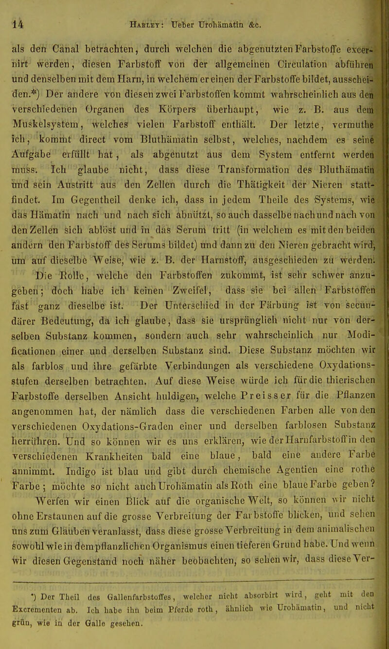 als den Cänal betrachten, durch welchen die abgenutzten Farbstoffe excer^i' nirt werden, diesen Farbstoff von der allgemeinen Circulation abführeii' und denselben mit dem Harn, in welchem er einen der Farbstoffe bildet, ausscheii* den.*) Der andere von diesen zwei Farbstoffen kommt wahrscheinlich aus dei» verschiedenen Organen des Körpers überhaupt, wie z. B. aus deni Muskelsysteni, Avelches vielen Farbstoff enthält. Der letzte, vermuthe ich, kommt direct vom Bluthämatin selbst, welches, nachdem es seine Aufgabe erfüllt hat, als abgenutzt aus dem System entfernt werden muss. Ich'glaube nicht, dass diese Transformation des Bluthämatin und sein Aitstritt aus den Zellen durch die Thätigkeit der Nieren statt- findet. Im Gcgcntheil denke ich, dass in jedem Theile des Systems, wie das Hämatin nach und nach sich abnützt, so auch dasselbe nachund nach von den Zellen sich ablöst und in das Seruni tritt (in welchem es mit den beiden andern flen Farbstoff des Serums bildet) und dann zu den Nieren gebracht wirtf, um auf dieselbe Weise, y<r\e z. B. der Harnstoff, ausgeschieden zu werden'. Die Eollc, welche den Farbstoffen zukommt, ist sehr schwer anzu- geben; doch habe ich keinen Zweifel, dass sie bei allen Farbstoffen fast ganz dieselbe ist. Der Untersciiied in der Färbung ist von secun- därer Bedeutung, da ich glaube, dass sie ursprünglich nicht nur von der- selben Substanz kommen, sondern auch sehr wahrscheinlich nur Modi- ficationen einer und derselben Substanz sind. Diese Substanz möchten wir als farblos und ihre gefärbte Verbindungen als verschiedene Oxydations- stufen derselben betrachten. Auf diese Weise würde ich für die thierischen Farbstoffe derselben Ansicht huldigen, welche Preisser für die Pflanzen angenommen hat, der nämhch dass die verschiedenen Farben alle von den verschiedenen Oxydations-Graden einer und derselben farblosen Substanz herrühren. Und so können wir es uns erklären, wie der Harnfarbstoff in den verschiedenen Krankheiten bald eine blaue, bald eine andere Farbe annimmt. Indigo ist blau und gibt durch chemische Agentien eine rothe Farbe; möchte so nicht auch Urohämatin als Roth eine blaue Farbe geben? Werfen wir einen ßlick auf die organische Welt, so können wn nicht ohne Erstaunen auf die grosse Verbreitung der Farbstoffe bhcken, und sehen uns zum Glaiiben veranlasst, dass diese grosse Verbreitung in dem animalischen sowohl wie in dempflanzHchen Organismus einen tieferen Grund habe. Und wenn wir diesen Gegenstand noch näher beobachten, so sehen wir, dass diese Ver- *) Der Thcil des Gallonfarbstoflfes, welcher nicht absorbirt wird, geht mit il Excremcntcn ab. Ich habe ihn beim Pferde roth , ähnlich wie Urohämatin, und nicht grQn, wie iü der Galle gesehen.