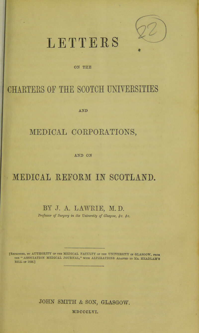 LETTERS ♦ ON TEE CHARTERS OF THE SCOTCH UNIVERSITIES MEDICAL COKPORATIONS, AlTD ON MEDICAL REFORM IB SCOTLAND. BY J. A. LAWEIE, M. D. jProfetsor of Surgery in the University of Glasgow, ^e. ^e. [ItEPRnnrED, by AUTHORITY op tto MEDICAL FACULTY of the UNIVEESITY or GLASGOW, from TBI  ASSOCIATION MEDICAL JOURNAL. with ALTERATIONS Adapted to lui. HEADLAM'8 BILL OF 1866.] JOHN SMITH & SON, GLASGOW. MDCCOLTI.