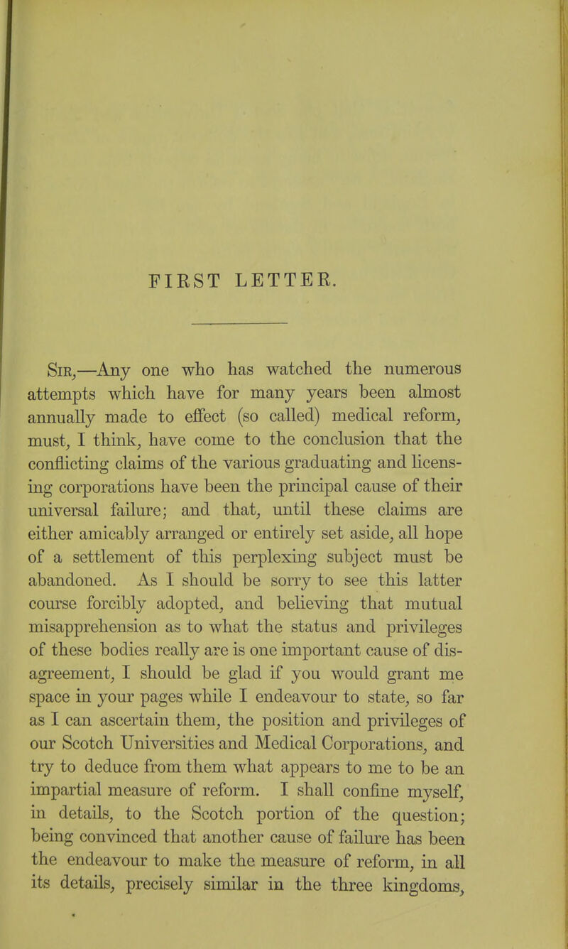 FIRST LETTER. SiR^—Any one who has watched the numerous attempts which have for many years been almost annually made to effect (so called) medical reform, must, I think, have come to the conclusion that the conflicting claims of the various graduating and licens- ing corporations have been the prmcipal cause of their universal failure; and that, until these claims are either amicably arranged or entirely set aside, all hope of a settlement of this perplexing subject must be abandoned. As I should be sorry to see this latter course forcibly adopted, and believing that mutual misapprehension as to what the status and privileges of these bodies really are is one important cause of dis- agreement, I should be glad if you would grant me space in your pages while I endeavour to state, so far as I can ascertain them, the position and privileges of our Scotch Universities and Medical Corporations, and try to deduce from them what appears to me to be an impartial measure of reform. I shall confine myself, in details, to the Scotch portion of the question; being convinced that another cause of failure has been the endeavour to make the measure of reform, in all its details, precisely similar in the three kingdoms,