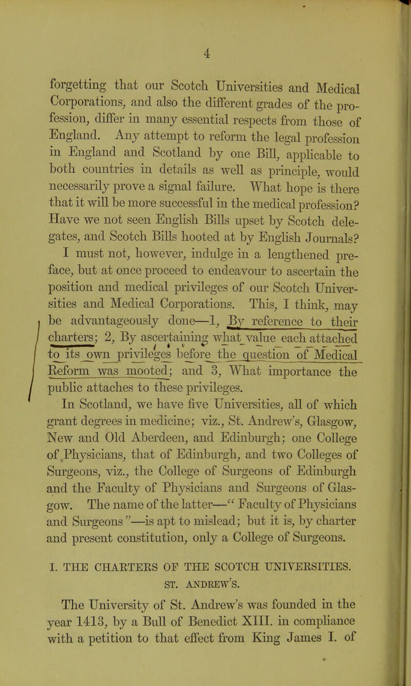 forgetting that our Scotch Universities and Medical Corporations, and also the different grades of the pro- fession, differ in many essential respects from those of England. Any attempt to reform the legal profession in England and Scotland by one Bill, appUcable to both countries in details as well as prmciple, would necessarily prove a signal failure. What hope is there that it will be more successful in the medical profession? Have we not seen English Bills upset by Scotch dele- gates, and Scotch Bills hooted at by Enghsh Journals? I must not, however, indulge in a lengthened pre- face, but at once proceed to endeavour to ascertam the position and medical privileges of our Scotch Univer- sities and Medical Corporations. This, I think, may be advantageously done—1, By reference to their charters; 2, By ascertaiumg what_value each attached to its^wn privileges before the_questionof Medical Eeform was mooted; and 3, What importance the pubhc attaches to these privileges. In Scotland, we have five Universities, all of which grant degrees in medicine; viz., St. Andrew's, Glasgow, New and Old Aberdeen, and Edmburgh; one College of,Physicians, that of Edinburgh, and two Colleges of Surgeons, viz., the College of Surgeons of Edinburgh and the Faculty of Physicians and Surgeons of Glas- gow. The name of the latter— Faculty of Physicians and Surgeons —is apt to mislead; but it is, by charter and present constitution, only a College of Surgeons. I. THE CHAETEKS OF THE SCOTCH UNIVEKSITIES. The University of St. Andrew's was founded in the year 1413, by a Bull of Benedict XIII. in compliance with a petition to that effect from King James I. of ST. ANDREWS.