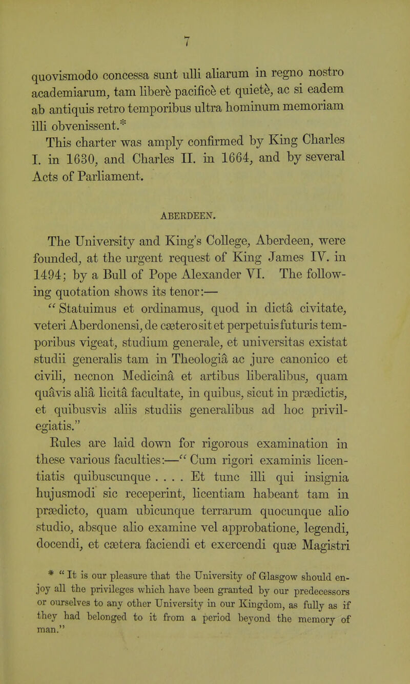 quovismodo concessa sunt uUi aliarum in regno nostro academiarum, tarn liber^ pacific^ et quiets, ac si eadem ab antiquis retro temporibus ultra hominum memoriam illi obvenissent.* This charter was amply confirmed by King Charles I. in 1630, and Charles II. in 1664, and by several Acts of Parliament. ABERDEEN. The University and King's College, Aberdeen, were founded, at the urgent request of King James IV. in 1494; by a Bull of Pope Alexander VI. The follow- ing quotation shows its tenor:— Statuimus et ordinamus, quod in dicti, civitate, veteri Aberdonensi, de cseterosit et perpetuisfuturis tem- poribus vigeat, studium generale, et universitas existat studii generahs tam in Theologia ac jure canonico et civih, necnon Medicin^ et artibus liberaHbus, quam qu§,vis ali^ licita facultate, in quibus, sicut in prasdictis, et quibusvis ahis studiis generaHbus ad hoc privil- egiatis. Rules are laid down for rigorous examination in these various faculties:— Cum rigori examinis licen- tiatis quibuscunque .... Et tunc illi qui insignia hujusmodi sic receperint, Hcentiam habeant tam in praedicto, quam ubicunque terrarum quocunque alio studio, absque alio examine vel approbatione, legendi, docendi, et csetera faciendi et exercendi quae Magistri is our pleasure that the University of Glasgow should en- joy all the privileges which have been granted by our predecessors or ourselves to any other University in our Kingdom, as fully as if they had belonged to it from a period beyond the memory of man.