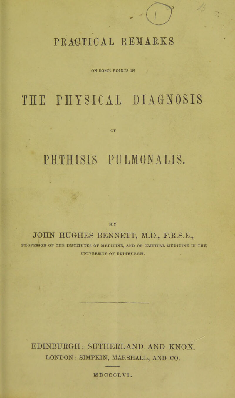 PRACTICAL REMARKS ON SOME TOINTS IN THE PHYSICAL DIAGNOSIS or PHTHISIS PULMONALIS. BY JOHN HUGHES BENNETT, M.D., F.R.S.E., PROFESSOR OF THE INSTITUTES OF MEDICINE, AND OF CLINICAL MEDICINE IN THE UNIVERSITY OF EDINBURGH. EDINBURGH: SUTHERLAND AND KNOX. LONDON: SIMPKIN, MARSHALL, AND CO. MDCCCLVI.