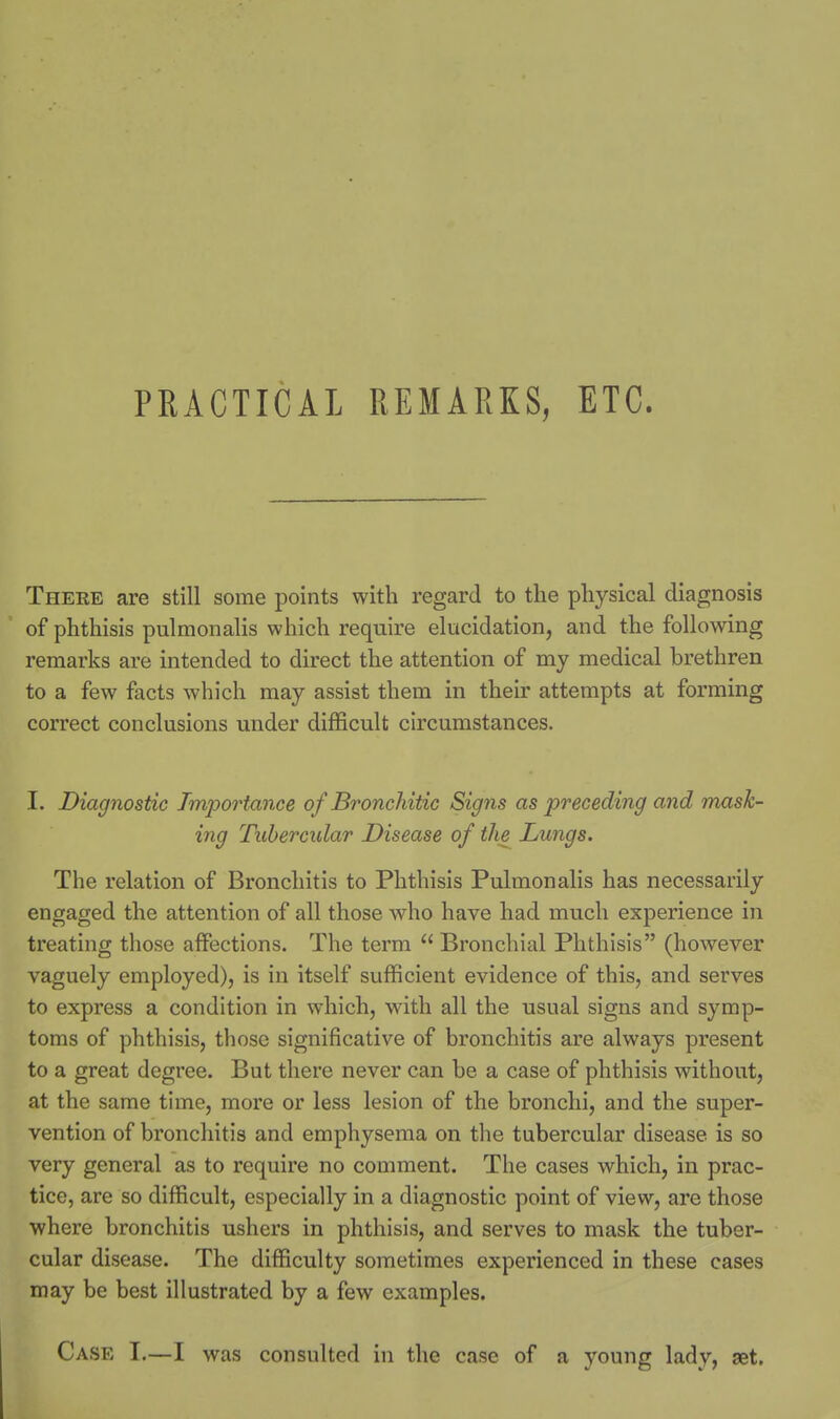 PRACTICAL REMARKS, ETC. There are still some points with regard to the physical diagnosis of phthisis pulmonalis which require elucidation, and the following remarks are intended to direct the attention of my medical brethren to a few facts which may assist them in their attempts at forming correct conclusions under difficult circumstances. I. Diagnostic Importance of Bronchitic Signs as preceding and mask- ing Tubercular Disease of the Lungs. The relation of Bronchitis to Phthisis Pulmonalis has necessarily engaged the attention of all those who have had much experience in treating those affections. The term  Bronchial Phthisis (however vaguely employed), is in itself sufficient evidence of this, and serves to express a condition in which, with all the usual signs and symp- toms of phthisis, those significative of bronchitis are always present to a great degree. But there never can be a case of phthisis without, at the same time, more or less lesion of the bronchi, and the super- vention of bronchitis and emphysema on the tubercular disease is so very general as to require no comment. The cases which, in prac- tice, are so difficult, especially in a diagnostic point of view, are those where bronchitis ushers in phthisis, and serves to mask the tuber- cular disease. The difficulty sometimes experienced in these cases may be best illustrated by a few examples. Case I.—I was consulted in the case of a young lady, set.
