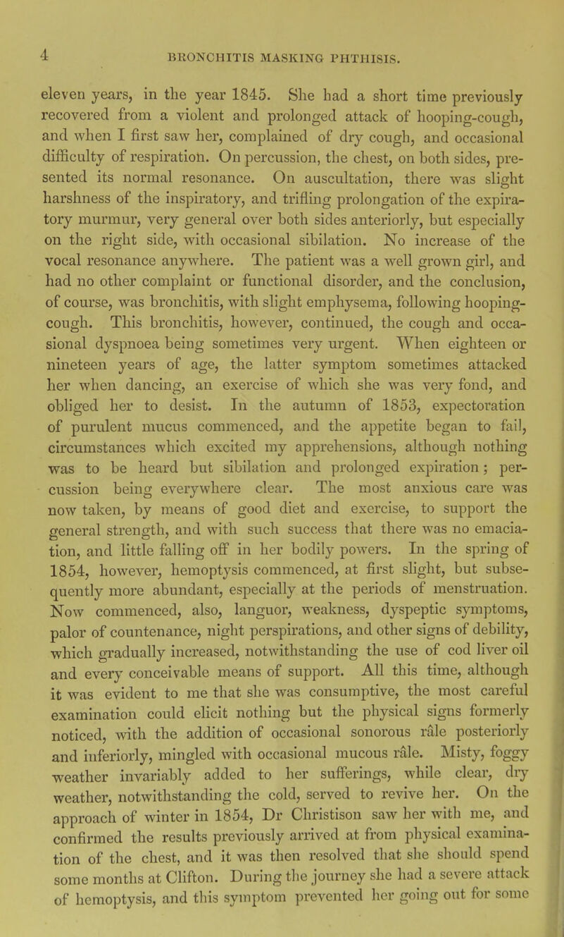 eleven years, in the year 1845. She had a short time previously recovered from a violent and prolonged attack of hooping-cough, and when I first saw her, complained of dry cough, and occasional difficulty of respiration. On percussion, the chest, on both sides, pre- sented its normal resonance. On auscultation, there was slight harshness of the inspiratory, and trifling prolongation of the expira- tory murmur, very general over both sides anteriorly, but especially on the right side, with occasional sibilation. No increase of the vocal resonance anywhere. The patient was a well grown girl, and had no other complaint or functional disorder, and the conclusion, of course, was bronchitis, with slight emphysema, following hooping- cough. This bronchitis, however, continued, the cough and occa- sional dyspnoea being sometimes very urgent. When eighteen or nineteen years of age, the latter symptom sometimes attacked her when dancing, an exercise of which she was very fond, and obliged her to desist. In the autumn of 1853, expectoration of purulent mucus commenced, and the appetite began to fail, circumstances which excited my apprehensions, although nothing was to be heard but sibilation and prolonged expiration; per- cussion being everywhere clear. The most anxious care was now taken, by means of good diet and exercise, to support the general strength, and with such success that there was no emacia- tion, and little falling off in her bodily powers. In the spring of 1854, however, hemoptysis commenced, at first slight, but subse- quently more abundant, especially at the periods of menstruation. Now commenced, also, languor, weakness, dyspeptic symptoms, palor of countenance, night perspirations, and other signs of debility, which gradually increased, notwithstanding the use of cod liver oil and every conceivable means of support. All this time, although it was evident to me that she was consumptive, the most careful examination could elicit nothing but the physical signs formerly noticed, with the addition of occasional sonorous rale posteriorly and inferiorly, mingled with occasional mucous rale. Misty, foggy weather invariably added to her sufferings, while clear, dry weather, notwithstanding the cold, served to revive her. On the approach of winter in 1854, Dr Christison saw her with me, and confirmed the results previously arrived at from physical examina- tion of the chest, and it was then resolved that she should spend some months at Clifton. During the journey she had a severe attack of hemoptysis, and this symptom prevented her going out for some