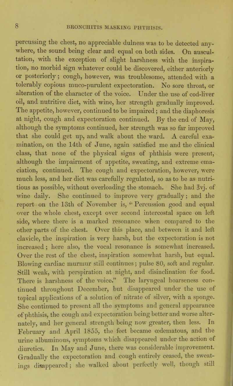 percussing the chest, no appreciable dulness was to be detected any- where, the sound being clear and equal on both sides. On auscul- tation, with the exception of slight harshness with the inspira- tion, no morbid sign whatever could be discovered, either anteriorly or posteriorly; cough, however, was troublesome, attended with a tolerably copious muco-purulent expectoration. No sore throat, or alteration of the character of the voice. Under the use of cod-liver oil, and nutritive diet, with wine, her strength gradually improved. The appetite, however, continued to be impaired; and the diaphoresis at night, cough and expectoration continued. By the end of May, although the symptoms continued, her strength was so far improved that she could get up, and walk about the ward. A careful exa- mination, on the 14th of June, again satisfied me and the clinical class, that none of the physical signs of phthisis were present, although the impairment of appetite, sweating, and extreme ema- ciation, continued. The cough and expectoration, however, were much less, and her diet was carefully regulated, so as to be as nutri- tious as possible, without overloading the stomach. She had §vj. of wine daily. She continued to improve very gradually; and the report on the 13th of November is, (i Percussion good and equal over the whole chest, except over second intercostal space on left side, where there is a marked resonance when compared to the other parts of the chest. Over this place, and between it and left clavicle, the inspiration is very harsh, but the expectoration is not increased ; here also, the vocal resonance is somewhat increased. Over the rest of the chest, inspiration somewhat harsh, but equal. Blowing cardiac murmur still continues; pulse 80, soft and regular. Still weak, with perspiration at night, and disinclination for food. There is harshness of the voice. The laryngeal hoarseness con- tinued throughout December, but disappeared under the use of topical applications of a solution of nitrate of silver, with a sponge. She continued to present all the symptoms and general appearance of phthisis, the cough and expectoration being better and worse alter- nately, and her general strength being now greater, then less. In February and April 1855, the feet became oedematous, and the urine albuminous, symptoms which disappeared under the action of diuretics. In May and June, there was considerable improvement. Gradually the expectoration and cough entirely ceased, the sweat- ings disappeared ; she walked about perfectly well, though still