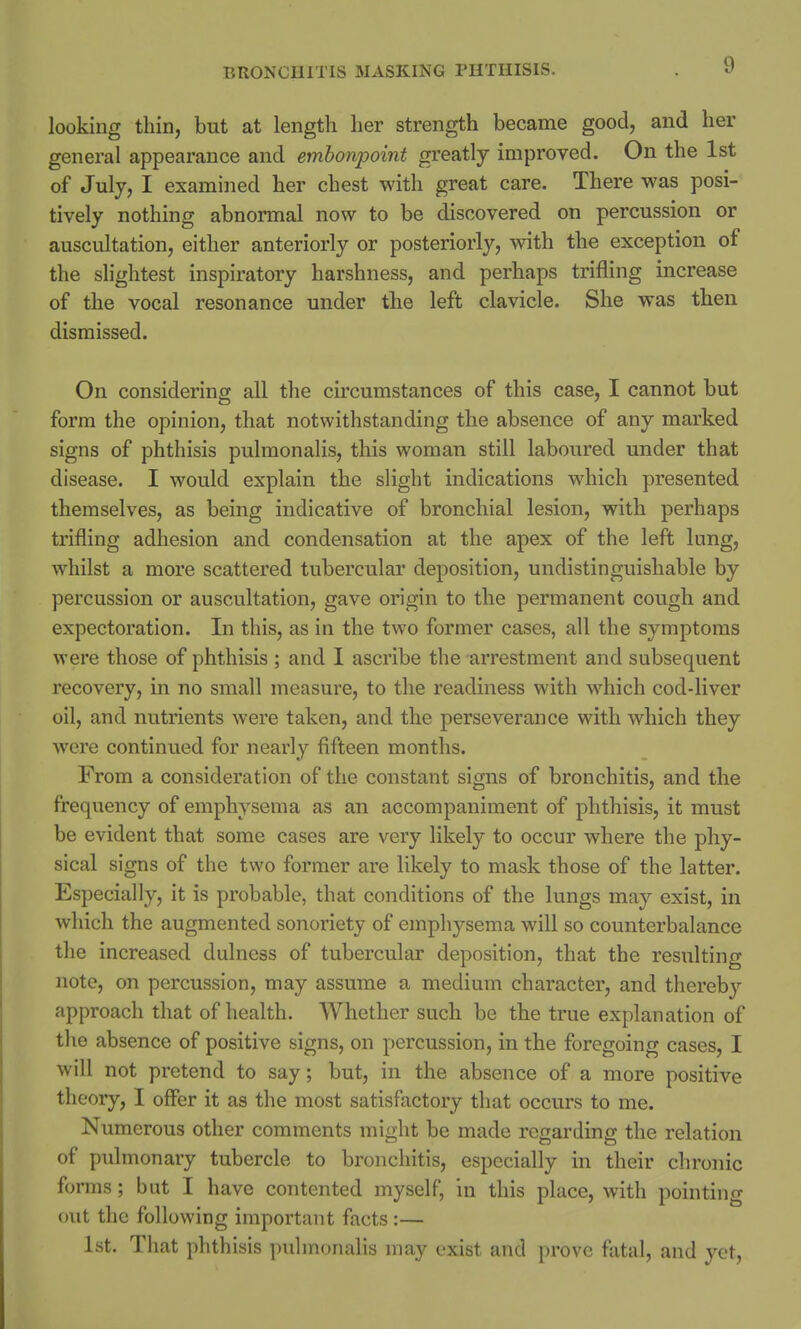 looking thin, but at length her strength became good, and her general appearance and embonpoint greatly improved. On the 1st of July, I examined her chest with great care. There was posi- tively nothing abnormal now to be discovered on percussion or auscultation, either anteriorly or posteriorly, with the exception of the slightest inspiratory harshness, and perhaps trifling increase of the vocal resonance under the left clavicle. She was then dismissed. On considering all the circumstances of this case, I cannot but form the opinion, that notwithstanding the absence of any marked signs of phthisis pulmonalis, this woman still laboured under that disease. I would explain the slight indications which presented themselves, as being indicative of bronchial lesion, with perhaps trifling adhesion and condensation at the apex of the left lung, whilst a more scattered tubercular deposition, undistinguishable by percussion or auscultation, gave origin to the permanent cough and expectoration. In this, as in the two former cases, all the symptoms were those of phthisis ; and I ascribe the arrestment and subsequent recovery, in no small measure, to the readiness with which cod-liver oil, and nutrients were taken, and the perseverance with which they were continued for nearly fifteen months. From a consideration of the constant signs of bronchitis, and the frequency of emphysema as an accompaniment of phthisis, it must be evident that some cases are very likely to occur where the phy- sical signs of the two former are likely to mask those of the latter. Especially, it is probable, that conditions of the lungs may exist, in which the augmented sonoriety of emphysema will so counterbalance the increased dulness of tubercular deposition, that the resulting note, on percussion, may assume a medium character, and thereby approach that of health. Whether such be the true explanation of the absence of positive signs, on percussion, in the foregoing cases, I will not pretend to say; but, in the absence of a more positive theory, I offer it as the most satisfactory that occurs to me. Numerous other comments might be made regarding the relation of pulmonary tubercle to bronchitis, especially in their chronic forms; but I have contented myself, in this place, with pointing out the following important facts :— 1st. That phthisis pulmonalis may exist and prove fatal, and yet,