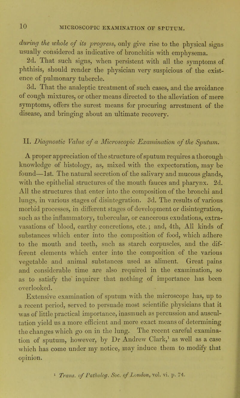 during the whole of its progress, only give rise to the physical signs usually considered as indicative of bronchitis with emphysema. 2d. That such signs, when persistent with all the symptoms of phthisis, should render the physician very suspicious of the exist- ence of pulmonary tubercle. 3d. That the analeptic treatment of such cases, and the avoidance of cough mixtures, or other means directed to the alleviation of mere symptoms, offers the surest means for procuring arrestment of the disease, and bringing about an ultimate recovery. II. Diagnostic Value of a Microscopic Examination of the Sputum. A proper appreciation of the structure of sputum requires a thorough knowledge of histology, as, mixed with the expectoration, may be found—1st. The natural secretion of the salivary and mucous glands, with the epithelial structures of the mouth fauces and pharynx. 2d. All the structures that enter into the composition of the bronchi and lungs, in various stages of disintegration. 3d. The results of various morbid processes, in different stages of development or disintegration, such as the inflammatory, tubercular, or cancerous exudations, extra- vasations of blood, earthy concretions, etc.; and, 4th, All kinds of substances which enter into the composition of food, which adhere to the mouth and teeth, such as starch corpuscles, and the dif- ferent elements which enter into the composition of the various vegetable and animal substances used as aliment. Great pains and considerable time are also required in the examination, so as to satisfy the inquirer that nothing of importance has been overlooked. Extensive examination of sputum with the microscope has, up to a recent period, served to persuade most scientific physicians that it was of little practical importance, inasmuch as percussion and auscul- tation yield us a more efficient and more exact means of determining the changes which go on in the lung. The recent careful examina- tion of sputum, however, by Dr Andrew Clark,1 as well as a case which has come under my notice, may induce them to modify that opinion. 1 Trans, of Tatholog. Sue. of London, vol. vi. p. 74.