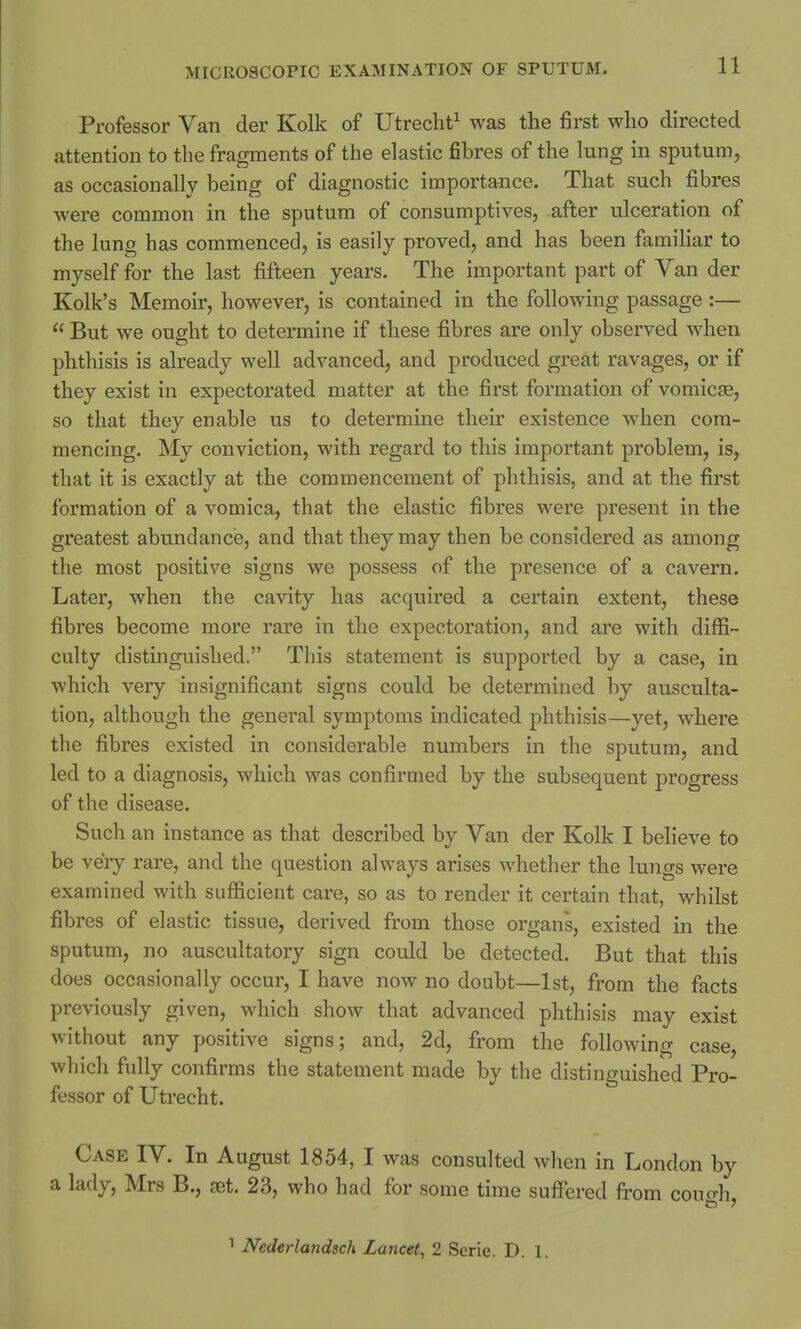 Professor Van der Kolk of Utrecht1 was the first who directed attention to the fragments of the elastic fibres of the lung in sputum, as occasionally being of diagnostic importance. That such fibres were common in the sputum of consumptives, after ulceration of the lung has commenced, is easily proved, and has been familiar to myself for the last fifteen years. The important part of Van der Kolk's Memoir, however, is contained in the following passage :—  But we ought to determine if these fibres are only observed when phthisis is already well advanced, and produced great ravages, or if they exist in expectorated matter at the first formation of vomicas, so that they enable us to determine their existence when com- mencing. My conviction, with regard to this important problem, is, that it is exactly at the commencement of phthisis, and at the first formation of a vomica, that the elastic fibres were present in the greatest abundance, and that they may then be considered as among the most positive signs we possess of the presence of a cavern. Later, when the cavity has acquired a certain extent, these fibres become more rare in the expectoration, and are with diffi- culty distinguished. This statement is supported by a case, in which very insignificant signs could be determined by ausculta- tion, although the general symptoms indicated phthisis—yet, where the fibres existed in considerable numbers in the sputum, and led to a diagnosis, which was confirmed by the subsequent progress of the disease. Such an instance as that described by Van der Kolk I believe to be very rare, and the question always arises whether the lungs were examined with sufficient care, so as to render it certain that, whilst fibres of elastic tissue, derived from those organs, existed in the sputum, no auscultatory sign could be detected. But that this does occasionally occur, I have now no doubt—1st, from the facts previously given, which show that advanced phthisis may exist without any positive signs; and, 2d, from the following case, which fully confirms the statement made by the distinguished Pro- fessor of Utrecht. Case IV. In August 1854, I was consulted when in London by a lady, Mrs B., at. 23, who had for some time suffered from cowffh, 1 Nederlandsch Lancet, 2 Serie. D. 1.