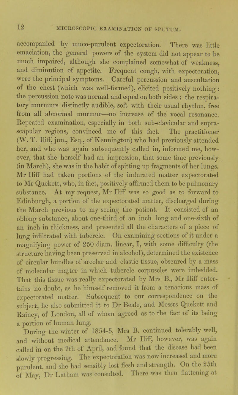 accompanied by muco-pnrulent expectoration. There was little emaciation, the general powers of the system did not appear to be much impaired, although she complained somewhat of weakness, and diminution of appetite. Frequent cough, with expectoration, were the principal symptoms. Careful percussion and auscultation of the chest (whicli was well-formed), elicited positively nothing: the percussion note was normal and equal on both sides ; the respira- tory murmurs distinctly audible, soft with their usual rhythm, free from all abnormal murmur—no increase of the vocal resonance. Repeated examination, especially in both sub-clavicular and supra- scapular regions, convinced me of this fact. The practitioner (W. T. Iliff, jun., Esq., of Kennington) who had previously attended her, and who was again subsequently called in, informed me, how- ever, that she herself had an impression, that some time previously (in March), she was in the habit of spitting up fragments of her lungs. Mr Iliff had taken portions of the indurated matter expectorated to Mr Quekett, who, in fact, positively affirmed them to be pulmonary substance. At my request, Mr Iliff was so good as to forward to Edinburgh, a portion of the expectorated matter, discharged during the March previous to my seeing the patient. It consisted of an oblong substance, about one-third of an inch long and one-sixth of an inch in thickness, and presented all the characters of a piece of lung infiltrated with tubercle. On examining sections of it under a magnifying power of 250 diam. linear, I, with some difficulty (the structure having been preserved in alcohol), determined the existence of circular bundles of areolar and elastic tissue, obscured by a mass of molecular matter in which tubercle corpuscles were imbedded. That this tissue was really expectorated by Mrs B., Mr Iliff enter- tains no doubt, as he himself removed it from a tenacious mass of expectorated matter. Subsequent to our correspondence on the subject, he also submitted it to Dr Beale, and Messrs Quekett and Rainey, of London, all of whom agreed as to the fact of its being a portion of human lung. During the winter of 1854-5, Mrs B. continued tolerably well, and without medical attendance. Mr Iliff, however, was again called in on the 7th of April, and found that the disease had been slowly progressing. The expectoration was now increased and more purulent, and she had sensibly lost flesh and strength. On the 25th of May, Dr Latham was consulted. There was then flattening at