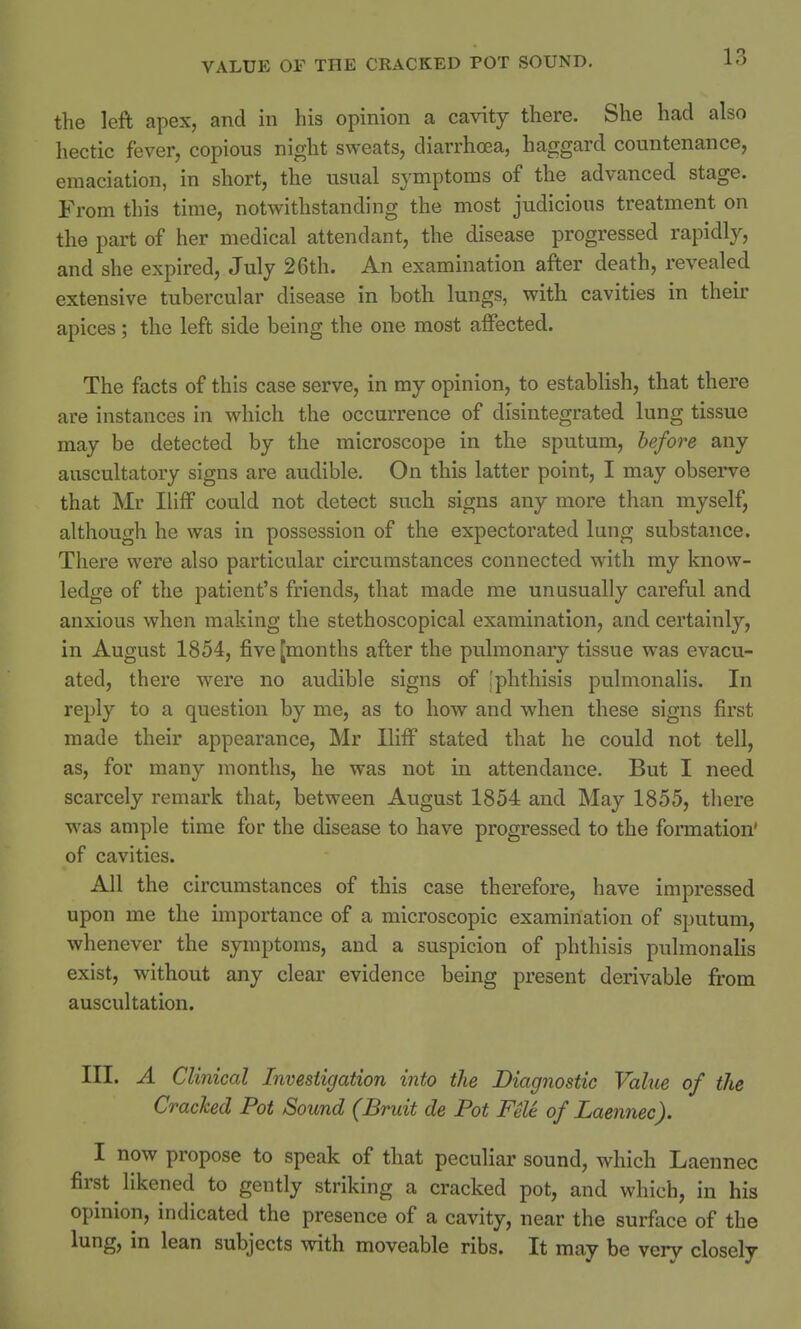the left apex, and in his opinion a cavity there. She had also hectic fever, copious night sweats, diarrhoea, haggard countenance, emaciation, in short, the usual symptoms of the advanced stage. From this time, notwithstanding the most judicious treatment on the part of her medical attendant, the disease progressed rapidly, and she expired, July 26th. An examination after death, revealed extensive tubercular disease in both lungs, with cavities in their apices; the left side being the one most affected. The facts of this case serve, in my opinion, to establish, that there are instances in which the occurrence of disintegrated lung tissue may be detected by the microscope in the sputum, before any auscultatory signs are audible. On this latter point, I may observe that Mr Iliff could not detect such signs any more than myself, although he was in possession of the expectorated lung substance. There were also particular circumstances connected with my know- ledge of the patient's friends, that made me unusually careful and anxious when making the stethoscopical examination, and certainly, in August 1854, five [months after the pulmonary tissue was evacu- ated, there were no audible signs of [phthisis pulmonalis. In reply to a question by me, as to how and when these signs first made their appearance, Mr Iliff stated that he could not tell, as, for many months, he was not in attendance. But I need scarcely remark that, between August 1854 and May 1855, there was ample time for the disease to have progressed to the formation' of cavities. All the circumstances of this case therefore, have impressed upon me the importance of a microscopic examination of sputum, whenever the symptoms, and a suspicion of phthisis pulmonalis exist, without any clear evidence being present derivable from auscultation. III. A Clinical Investigation into the Diagnostic Value of the Cracked Pot Sound (Bruit de Pot Fele of Laennec). ^ I now propose to speak of that peculiar sound, which Laennec first likened to gently striking a cracked pot, and which, in his opinion, indicated the presence of a cavity, near the surface of the lung, in lean subjects with moveable ribs. It may be very closely