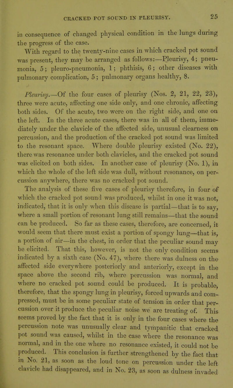 in consequence of changed physical condition in the lungs during the progress of the case. With regard to the twenty-nine cases in which cracked pot sound was present, they may be arranged as follows:—Pleurisy, 4; pneu- monia, 5; pleuro-pneumonia, 1; phthisis, 6; other diseases with pulmonary complication, 5; pulmonary organs healthy, 8. Pleurisy.—Of the four cases of pleurisy (Nos. 2, 21, 22, 23), three were acute, affecting one side only, and one chronic, affecting both sides. Of the acute, two were on the right side, and one on the left. In the three acute cases, there was in all of them, imme- diately under the clavicle of the affected side, unusual clearness on percussion, and the production of the cracked pot sound was limited to the resonant space. Where double pleurisy existed (No. 22), there was resonance under both clavicles, and the cracked pot sound was elicited on both sides. In another case of pleurisy (No. 1), in which the whole of the left side was dull, without resonance, on per- cussion anywhere, there was no cracked pot sound. The analysis of these five cases of pleurisy therefore, in four of which the cracked pot sound was produced, whilst in one it was not, indicated, that it is only when this disease is partial—that is to say, where a small portion of resonant lung still remains—that the sound can be produced. So far as these cases, therefore, are concerned, it would seem that there must exist a portion of spongy lung—that is, a portion of air—in the chest, in order that the peculiar sound may be elicited. That this, however, is not the only condition seems indicated by a sixth case (No. 47), where there was dulness on the affected side everywhere posteriorly and anteriorly, except in the space above the second rib, where percussion was normal, and where no cracked pot sound could be produced. It is probable, therefore, that the spongy lung in pleurisy, forced upwards and com- pressed, must be in some peculiar state of tension in order that per- cussion over it produce the peculiar noise we are treating of. This seems proved by the fact that it is only in the four cases where the percussion note was unusually clear and tympanitic that cracked pot sound was caused, whilst in the case where the resonance was normal, and in the one where no resonance existed, it could not be produced. This conclusion is further strengthened by the fact that in No. 21, as soon as the loud tone on percussion under the left clavicle had disappeared, and in No. 23, as soon as dulness invaded