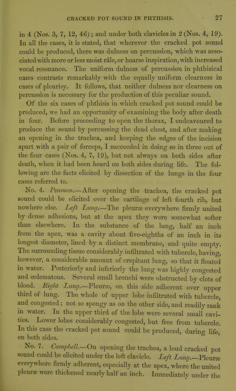 in 4 (Nos. 3, 7, 12, 46) ; and under both clavicles in 2 (Nos. 4, 19). In all the cases, it is stated, that wherever the cracked pot sound could be produced, there was dulness on percussion, which was asso- ciated with more or less moist rale, or hoarse inspiration, with increased vocal resonance. The uniform dulness of percussion in phthisical cases contrasts remarkably with the equally uniform clearness in cases of pleurisy. It follows, that neither dulness nor clearness on percussion is necessary for the production of this peculiar sound. Of the six cases of phthisis in which cracked pot sound could be produced, we had an opportunity of examining the body after death in four. Before proceeding to open the thorax, I endeavoured to produce the sound by percussing the dead chest, and after making an opening in the trachea, and keeping the edges of the incision apart with a pair of forceps, I succeeded in doing so in three out of the four cases (Nos. 4, 7, 19), but not always on both sides after death, when it had been heard on both sides during life. The fol- lowing are the facts elicited by dissection of the lungs in the four cases referred to. No. 4. Penman.—After opening the trachea, the cracked pot sound could be elicited over the cartilage of left fourth rib, but nowhere else. Left Lung.—The pleurae everywhere firmly united by dense adhesions, but at the apex they were somewhat softer than elsewhere. In the substance of the lung, half an inch from the apex, was a cavity about five-eighths of an inch in its longest diameter, lined by a distinct membrane, and quite empty. The surrounding tissue considerably infiltrated with tubercle, having, however, a considerable amount of crepitant lung, so that it floated in water. Posteriorly and inferiorly the lung was highly congested and cedematous. Several small bronchi were obstructed by clots of blood. Right Lung.—Plenrse, on this side adherent over upper third of lung. The whole of upper lobe infiltrated with tubercle, and congested; not so spongy as on the other side, and readily sank in water. In the upper third of the lobe were several small cavi- ties. Lower lobes considerably congested, but free from tubercle. In this case the cracked pot sound could be produced, during life, on both sides. No. 7. Campbell—On opening the trachea, a loud cracked pot sound could be elicited under the left clavicle. Left Lung.—Pleurse everywhere firmly adherent, especially at the apex, where the united pleurae were thickened nearly half an inch. Immediately under the