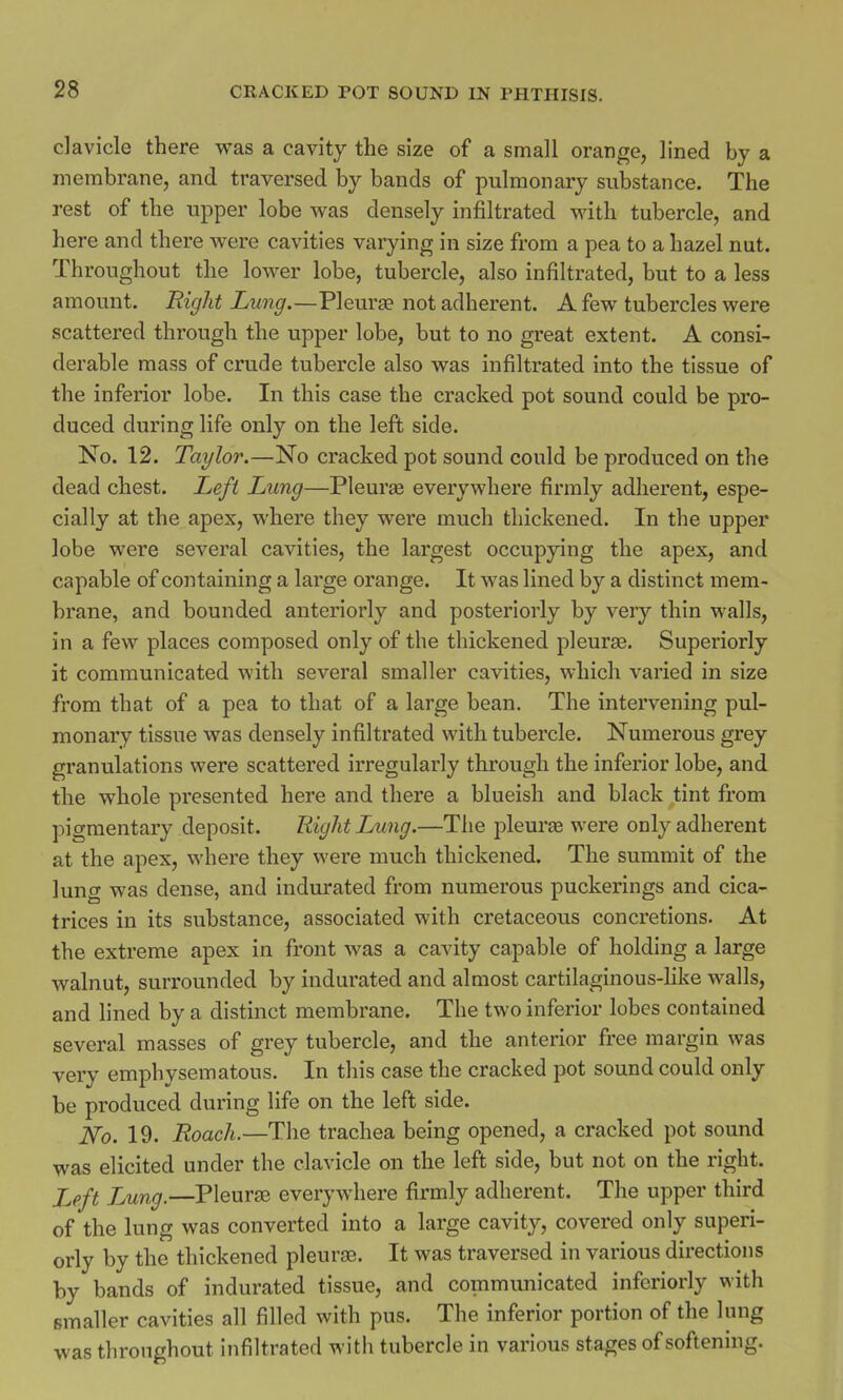clavicle there was a cavity the size of a small orange, lined by a membrane, and traversed by bands of pulmonary substance. The rest of the upper lobe Avas densely infiltrated with tubercle, and here and there were cavities varying in size from a pea to a hazel nut. Throughout the lower lobe, tubercle, also infiltrated, but to a less amount. Right Lung.—Pleura? not adherent. A few tubercles were scattered through the upper lobe, but to no great extent. A consi- derable mass of crude tubercle also was infiltrated into the tissue of the inferior lobe. In this case the cracked pot sound could be pro- duced during life only on the left side. No. 12. Taylor.—No cracked pot sound could be produced on the dead chest. Left Lung—Pleura? everywhere firmly adherent, espe- cially at the apex, where they were much thickened. In the upper lobe were several cavities, the largest occupying the apex, and capable of containing a large orange. It was lined by a distinct mem- brane, and bounded anteriorly and posteriorly by very thin walls, in a few places composed only of the thickened pleura?. Superiorly it communicated with several smaller cavities, which varied in size from that of a pea to that of a large bean. The intervening pul- monary tissue was densely infiltrated with tubercle. Numerous grey granulations were scattered irregularly through the inferior lobe, and the whole presented here and there a blueish and black tint from pigmentary deposit. Right Lung.—The pleura? were only adherent at the apex, where they were much thickened. The summit of the lung was dense, and indurated from numerous puckerings and cica- trices in its substance, associated with cretaceous concretions. At the extreme apex in front was a cavity capable of holding a large walnut, surrounded by indurated and almost cartilaginous-like walls, and lined by a distinct membrane. The two inferior lobes contained several masses of grey tubercle, and the anterior free margin was very emphysematous. In this case the cracked pot sound could only be produced during life on the left side. No. 19. Roach.—The trachea being opened, a cracked pot sound was elicited under the clavicle on the left side, but not on the right. Left Jjung.—Pleura? everywhere firmly adherent. The upper third of the lung was converted into a large cavity, covered only superi- orly by the thickened pleura?. It was traversed in various directions by bands of indurated tissue, and communicated inferiorly with smaller cavities all filled with pus. The inferior portion of the lung was throughout infiltrated with tubercle in various stages of softening.