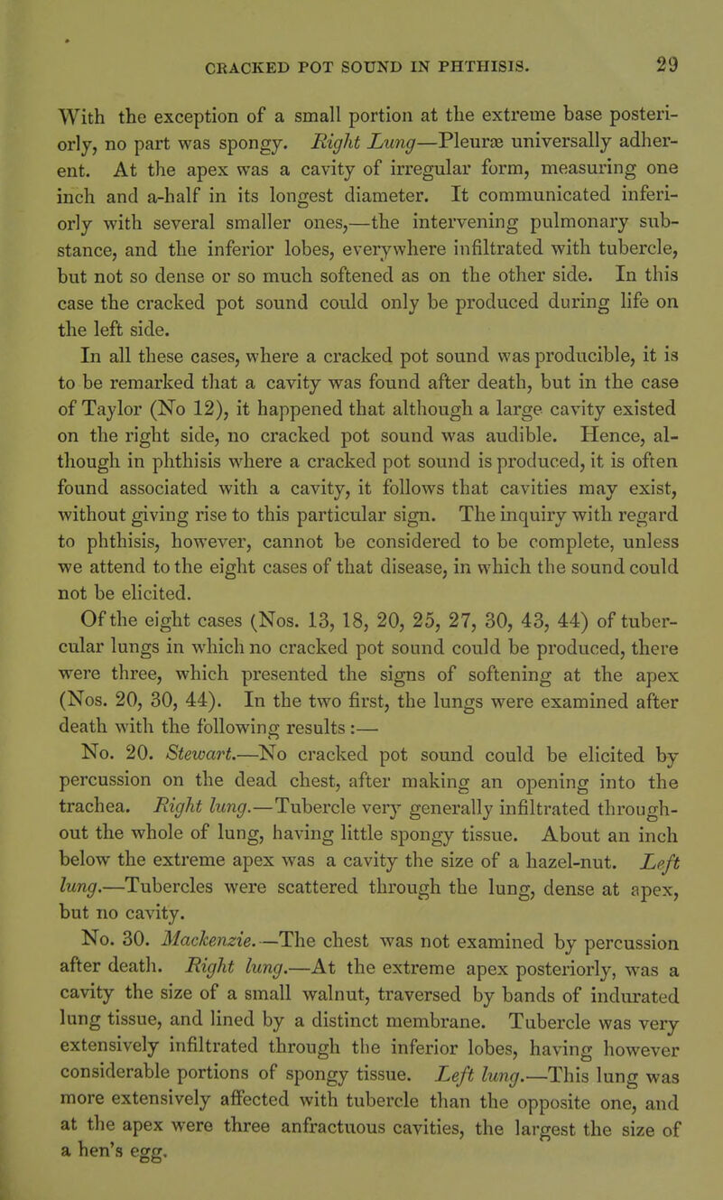 With the exception of a small portion at the extreme base posteri- orly, no part was spongy. Right Lung—Pleura? universally adher- ent. At the apex was a cavity of irregular form, measuring one inch and a-half in its longest diameter. It communicated inferi- orly with several smaller ones,—the intervening pulmonary sub- stance, and the inferior lobes, everywhere infiltrated with tubercle, but not so dense or so much softened as on the other side. In this case the cracked pot sound could only be produced during life on the left side. In all these cases, where a cracked pot sound was producible, it is to be remarked that a cavity was found after death, but in the case of Taylor (No 12), it happened that although a large cavity existed on the right side, no cracked pot sound was audible. Hence, al- though in phthisis where a cracked pot sound is produced, it is often found associated with a cavity, it follows that cavities may exist, without giving rise to this particular sign. The inquiry with regard to phthisis, however, cannot be considered to be complete, unless we attend to the eight cases of that disease, in which the sound could not be elicited. Of the eight cases (Nos. 13, 18, 20, 25, 27, 30, 43, 44) of tuber- cular lungs in which no cracked pot sound could be produced, there were three, which presented the signs of softening at the apex (Nos. 20, 30, 44). In the two first, the lungs were examined after death with the following results :— No. 20. Stewart.—No cracked pot sound could be elicited by percussion on the dead chest, after making an opening into the trachea. Right lung.—Tubercle very generally infiltrated through- out the whole of lung, having little spongy tissue. About an inch below the extreme apex was a cavity the size of a hazel-nut. Left lung.—Tubercles were scattered through the lung, dense at apex, but no cavity. No. 30. Mackenzie. — The chest was not examined by percussion after death. Right lung.—At the extreme apex posteriorly, was a cavity the size of a small walnut, traversed by bands of indurated lung tissue, and lined by a distinct membrane. Tubercle was very extensively infiltrated through the inferior lobes, having however considerable portions of spongy tissue. Left lung.—This lung was more extensively affected with tubercle than the opposite one, and at the apex were three anfractuous cavities, the largest the size of a hen's egg.