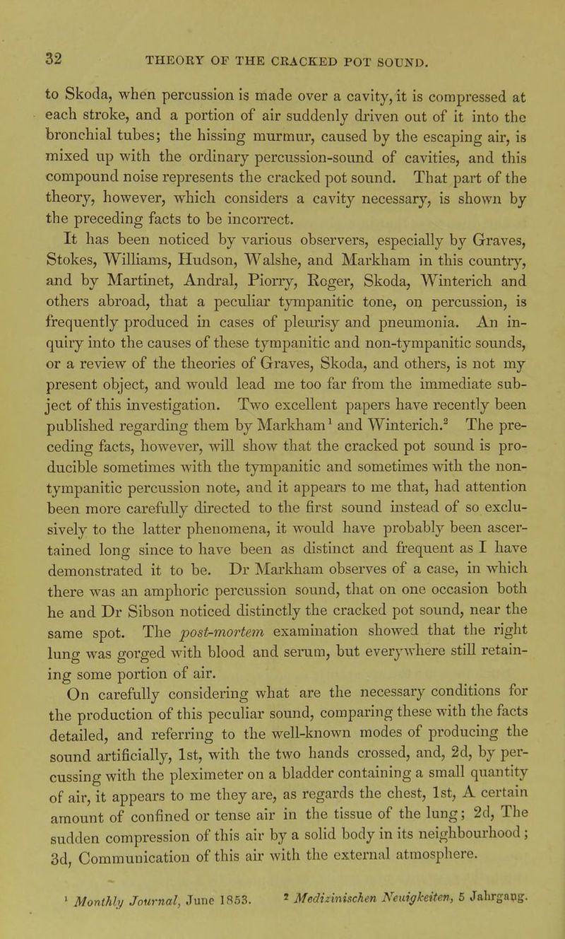 to Skoda, when percussion is made over a cavity, it is compressed at each stroke, and a portion of air suddenly driven out of it into the bronchial tubes; the hissing murmur, caused by the escaping air, is mixed up with the ordinary percussion-sound of cavities, and this compound noise represents the cracked pot sound. That part of the theory, however, which considers a cavity necessary, is shown by the preceding facts to be incorrect. It has been noticed by various observers, especially by Graves, Stokes, Williams, Hudson, Walshe, and Markham in this country, and by Martinet, Andral, Piorry, Roger, Skoda, Winterich and others abroad, that a peculiar tympanitic tone, on percussion, is frequently produced in cases of pleurisy and pneumonia. An in- quiry into the causes of these tympanitic and non-tympanitic sounds, or a review of the theories of Graves, Skoda, and others, is not my present object, and would lead me too far from the immediate sub- ject of this investigation. Two excellent papers have recently been published regarding them by Markham1 and Winterich.2 The pre- ceding facts, however, will show that the cracked pot sound is pro- ducible sometimes with the tympanitic and sometimes with the non- tympanitic percussion note, and it appears to me that, had attention been more carefully directed to the first sound instead of so exclu- sively to the latter phenomena, it would have probabty been ascer- tained long since to have been as distinct and frequent as I have demonstrated it to be. Dr Markham observes of a case, in which there was an amphoric percussion sound, that on one occasion both he and Dr Sibson noticed distinctly the cracked pot sound, near the same spot. The post-mortem examination showed that the right lung was gorged with blood and serum, but everywhere still retain- ing some portion of air. On carefully considering what are the necessary conditions for the production of this peculiar sound, comparing these with the facts detailed, and referring to the well-known modes of producing the sound artificially, 1st, with the two hands crossed, and, 2d, by per- cussing with the pleximeter on a bladder containing a small quantity of air, it appears to me they are, as regards the chest, 1st, A certain amount of confined or tense air in the tissue of the lung; 2d, The sudden compression of this air by a solid body in its neighbourhood ; 3d, Communication of this air with the external atmosphere. 1 Monthly Journal, June 1853. * Meduinischen Neuigkeiten, 5 Jahrgapg.