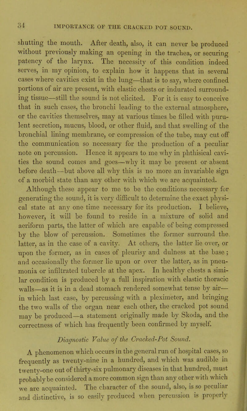 shutting the mouth. After death, also, it can never be produced without previously making an opening in the trachea, or securing patency of the larynx. The necessity of this condition indeed serves, in my opinion, to explain how it happens that in several cases where cavities exist in the lung—that is to say, where confined portions of air are present, with elastic chests or indurated surround- ing tissue—still the sound is not elicited. For it is easy to conceive that in such cases, the bronchi leading to the external atmosphere, or the cavities themselves, may at various times be filled with puru- lent secretion, mucus, blood, or other fluid, and that swelling of the bronchial lining membrane, or compression of the tube, may cut off the communication so necessary for the production of a peculiar note on percussion. Hence it appears to me why in phthisical cavi- ties the sound comes and goes—why it may be present or absent before death—but above all why this is no more an invariable sign of a morbid state than any other with which we are acquainted. Although these appear to me to be the conditions necessary for generating the sound, it is very difficult to determine the exact physi- cal state at any one time necessary for its production. I believe, however, it will be found to reside in a mixture of solid and aeriform parts, the latter of which are capable of being compressed by the blow of percussion. Sometimes the former surround the latter, as in the case of a cavity. At others, the latter lie over, or upon the former, as in cases of pleurisy and dulness at the base ; and occasionally the former lie upon or over the latter, as in pneu- monia or infiltrated tubercle at the apex. In healthy chests a simi- lar condition is produced by a full inspiration with elastic thoracic ■walls—as it is in a dead stomach rendered somewhat tense by air— in which last case, by percussing with a pleximeter, and bringing the two walls of the organ near each other, the cracked pot sound may be produced—a statement originally made by Skoda, and the correctness of which has frequently been confirmed by myself. Diagnostic Value of the Cracked-Pot Sound. A phenomenon which occurs in the general run of hospital cases, so frequently as twenty-nine in a hundred, and which was audible in twenty-one out of thirty-six pulmonary diseases in that hundred, must probably be considered a more common sign than any other witli which we are acquainted. The character of the sound, also, is so peculiar and distinctive, is so easily produced when percussion is properly