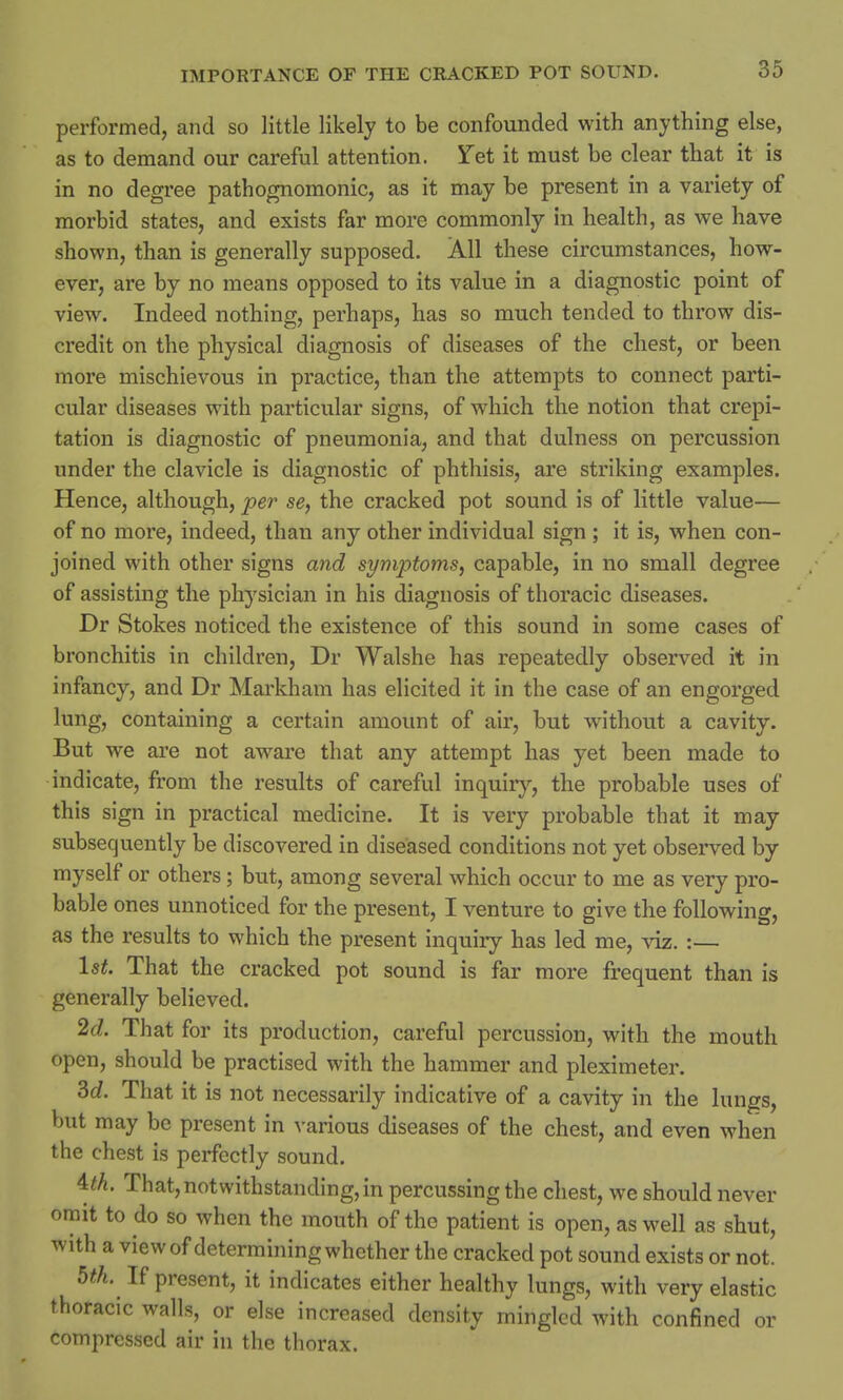 performed, and so little likely to be confounded with anything else, as to demand our careful attention. Yet it must be clear that it is in no degree pathognomonic, as it may be present in a variety of morbid states, and exists far more commonly in health, as we have shown, than is generally supposed. All these circumstances, how- ever, are by no means opposed to its value in a diagnostic point of view. Indeed nothing, perhaps, has so much tended to throw dis- credit on the physical diagnosis of diseases of the chest, or been more mischievous in practice, than the attempts to connect parti- cular diseases with particular signs, of which the notion that crepi- tation is diagnostic of pneumonia, and that dulness on percussion under the clavicle is diagnostic of phthisis, are striking examples. Hence, although, per se, the cracked pot sound is of little value— of no more, indeed, than any other individual sign ; it is, when con- joined with other signs and symptoms, capable, in no small degree of assisting the physician in his diagnosis of thoracic diseases. Dr Stokes noticed the existence of this sound in some cases of bronchitis in children, Dr Walshe has repeatedly observed it in infancy, and Dr Markham has elicited it in the case of an engorged lung, containing a certain amount of air, but without a cavity. But we are not aware that any attempt has yet been made to indicate, from the results of careful inquiry, the probable uses of this sign in practical medicine. It is very probable that it may subsequently be discovered in diseased conditions not yet observed by myself or others; but, among several which occur to me as very pro- bable ones unnoticed for the present, I venture to give the following, as the results to which the present inquiry has led me, viz. :— Is*. That the cracked pot sound is far more frequent than is generally believed. 2d. That for its production, careful percussion, with the mouth open, should be practised with the hammer and pleximeter. M. That it is not necessarily indicative of a cavity in the lungs, but may be present in various diseases of the chest, and even when the chest is perfectly sound. 4M. That,notwithstanding, in percussing the chest, we should never omit to do so when the mouth of the patient is open, as well as shut, with a view of determining whether the cracked pot sound exists or not. 5th. If present, it indicates either healthy lungs, with very elastic thoracic walls, or else increased density mingled with confined or compressed air in the thorax.