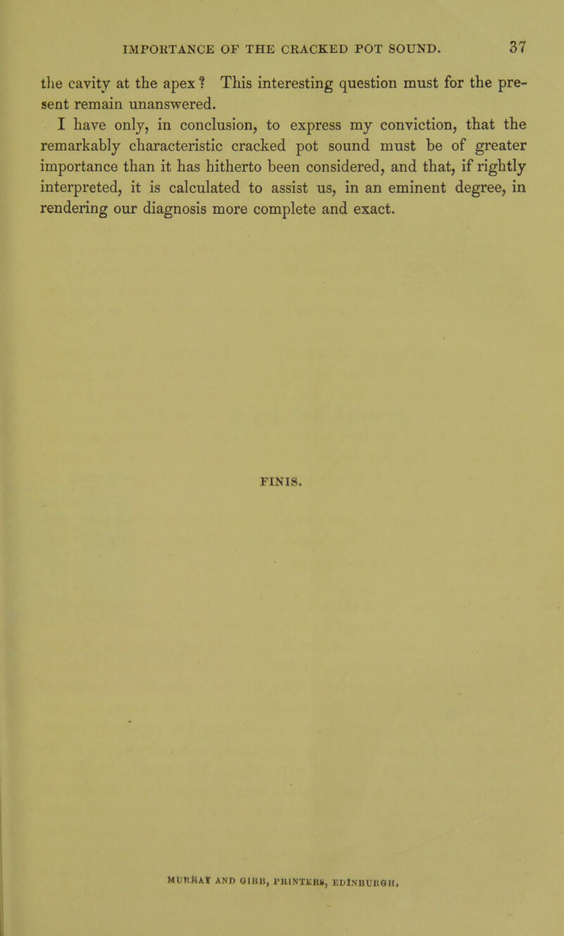 the cavity at the apex ? This interesting question must for the pre- sent remain unanswered. I have only, in conclusion, to express my conviction, that the remarkably characteristic cracked pot sound must be of greater importance than it has hitherto been considered, and that, if rightly interpreted, it is calculated to assist us, in an eminent degree, in rendering our diagnosis more complete and exact. FINIS. MUntUf AND OII3U, rillNTKHS, ELlNUUllOH.