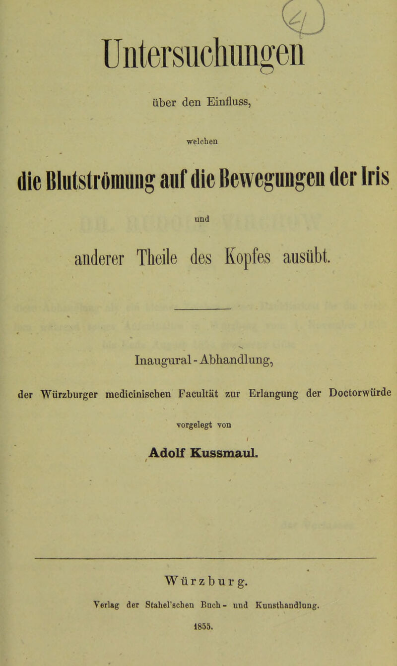 Untersuchungen über den Einfluss, welchen die Blutströraung auf die BewegUDgen der Iris und anderer Theile des Kopfes ausübt. Inaugural - Abhandlung, der Würzburger medicinischen Facultät zur Erlangung der Doctorwürde vorgelegt von Adolf Kussmaul. Würzburg. Verlag der Stahel'schen Buch- und 1855. Eunsthaudlung.