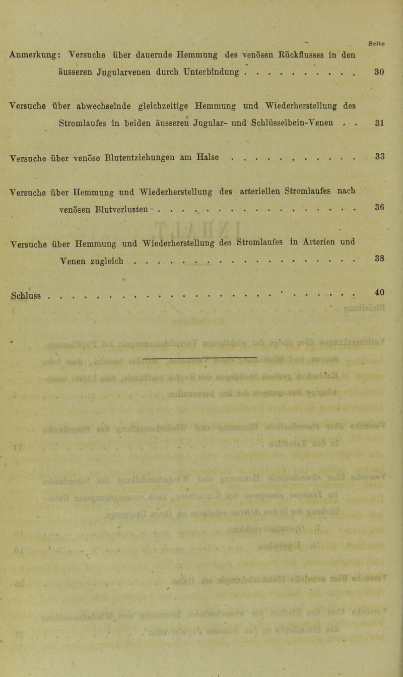 ßeite Anmerkung: Versuche über dauernde Hemmung des venösen Rückflusses in den äusseren Jugularvenen durch Unterbindung 30 Versuche über abwechselnde gleichzeitige Hemmung und Wiederherstellung des Stromlaufes in beiden äusseren Jugular- und Schlüsselbein-Venen . . 31 Versuche über venöse Blntentziehungen am Halse 33 Versuche über Hemmung und Wiederherstellung des arteriellen Stromlaufes nach venösen Blutverlusten . . . 36 Versuche über Hemmung und Wiederherstellung des Stromlaufes in Arterien und Venen zugleich 38