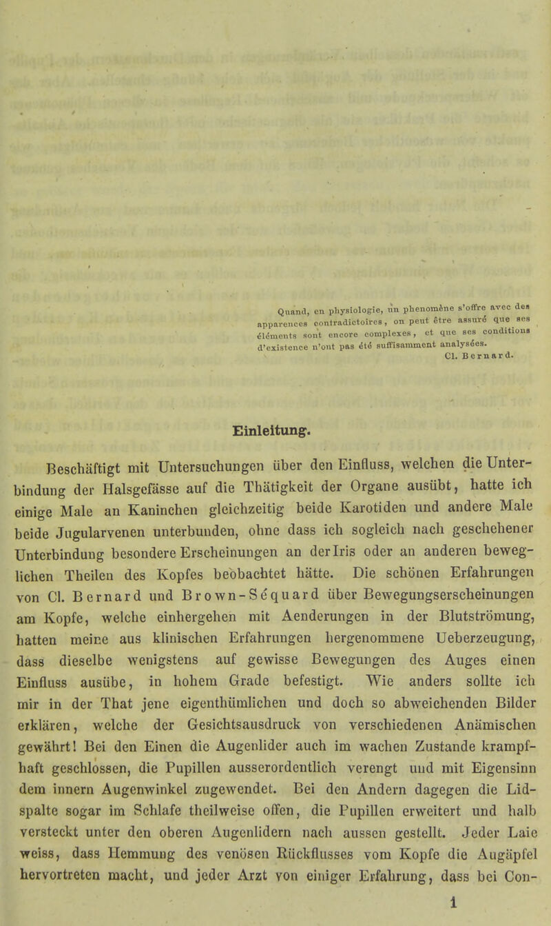 Quand, en pliysiologie, i\n phenoinJne s'offre avec des apparences contradictoires, on peut Stre assiird que ses öldments son't encore complexeR, et que ses conditions d'existence n'ont pas iti Buffisainment analysöes. Cl. Bernard. Einleitung. Beschäftigt mit Untersuchungen über den Einfluss, welchen die Unter- bindung der Halsgefässe auf die Thätigkeit der Organe ausübt, hatte ich einige Male an Kaninchen gleichzeitig beide Karotiden und andere Male beide Jugularvenen unterbunden, ohne dass ich sogleich nach geschehener Unterbindung besondere Erscheinungen an der Iris oder an anderen beweg- lichen Theilen des Kopfes beobachtet hätte. Die schönen Erfahrungen von Cl. Bernard und Brown-Sequard über Bewegungserscheinungen am Kopfe, welche einhergehen mit Aenderungen in der Blutströmung, hatten meine aus klinischen Erfahrungen hergenommene Ueberzeugung, dass dieselbe wenigstens auf gewisse Bewegungen des Auges einen Einfluss ausübe, in hohem Grade befestigt. Wie anders sollte ich mir in der That jene eigenthümlichen und doch so abweichenden Bilder erklären, welche der Gesichtsausdruck von verschiedenen Anämischen gewährt! Bei den Einen die Augenlider auch im wachen Zustande krampf- haft geschlossen, die Pupillen ausserordentlich verengt und mit Eigensinn dem Innern Augenwinkel zugewendet. Bei den Andern dagegen die Lid- spalte sogar im Schlafe thcilwcise offen, die Pupillen erweitert und halb versteckt unter den oberen Augenlidern nach aussen gestellt. Jeder Laie weiss, dass Hemmung des venösen Rückflusses vom Kopfe die Augäpfel hervortreten macht, und jeder Arzt von einiger Erfahrung, dass bei Con-