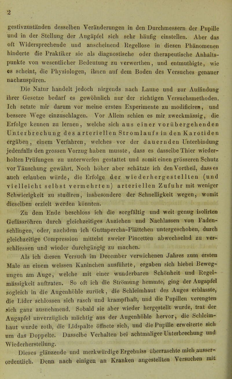 gestivzuständcn desselben Veränderungen in den Durchmessern der Pupille und in der Stellung der Augäpfel sich sehr häufig einstellen. Aber das oft Widersprechende und anscheinend Kegellose in diesen Phänomenen hinderte die Praktiker sie als diagnostische oder therapeutische Anhalts- punkte von wesentUcher Bedeutung zu verwerthen, und entmuthigte, wie es scheint, die Physiologen, ihnen auf dem Boden des Versuches genauer nachzuspüren. Die Natur handelt jedoch nirgends nach Laune und zur Auffindung ihrer Gesetze bedarf es gewöhnlich nur der richtigen Versuchsmethoden. Ich setzte mir darum vor meine ersten Experimente zu modificiren, und bessere Wege einzuschlagen. Vor Allem schien es mir. zweckmässig, die Erfolge kennen zu lernen, welche sich aus einer vorübergehenden Unterbrechung des arteriellen Stromlaufs in den Karotiden ergäben, einem Verfahren, welches vor der dauernden Unterbindung jedenfalls den grossen Vorzug haben musste, dass es dasselbe Thier wieder- holten Prüfungen zu unterwerfen gestattet und somit einen grösseren Schutz vor Täuschung gewährt. Noch höher aber schätzte ich den Vortheil, dass es auch erlauben würde, die Erfolge der wiederhergestellten (und vielleicht seihst vermehrten) arteriellen Zufuhr mit weniger Schwierigkeit zu studiren, insbesondere der Schnelligkeit wegen, womit dieselben erzielt werden könnten. Zu dem Ende beschloss ich die sorgfältig und weit genug isoHrten Gefässröhren durch gleichzeitiges Anziehen und Nachlassen von Faden- schlingen, oder, nachdem ich Guttapercha-Plättchen untergeschoben, durch gleichzeitige Compression mittelst zweier Pincetten abwechselnd zu ver- schliessen und wieder durchgängig zu machen. Als ich diesen Versuch im December verwichenen Jahres zum ersten Male an einem weissen Kaninchen ausführte, ergaben sich hiebei Beweg- ungen am Auge, welche mit einer wunderbaren Schönheit und Regel- mässigkeit auftraten. So oft ich die Strömung hemmte, ging der Augapfel sogleich in die Augenhöhle zurück, die Schleimhaut des Auges erblasste, die Lider schlössen sich rasch und krampfhaft, und die Pupillen verengten sich ganz ausnehmend. Sobald sie aber wieder hergestellt wurde, trat der Augapfel unverzüglich mächtig aus der Augenhöhle hervor, die Schleim- haut wurde roth, die Lidspalte öffnete sich, und die Pupille erweiierle sich um das Doppelte. Dasselbe Verhalten bei achtmaliger Unterbrechung und Wiederherstellung. Dieses glänzende und merkwürdige Ergebniss überraschte mich ausser- ordentlich. Denn nach einigen an Kranken angestellten Versuchen mit