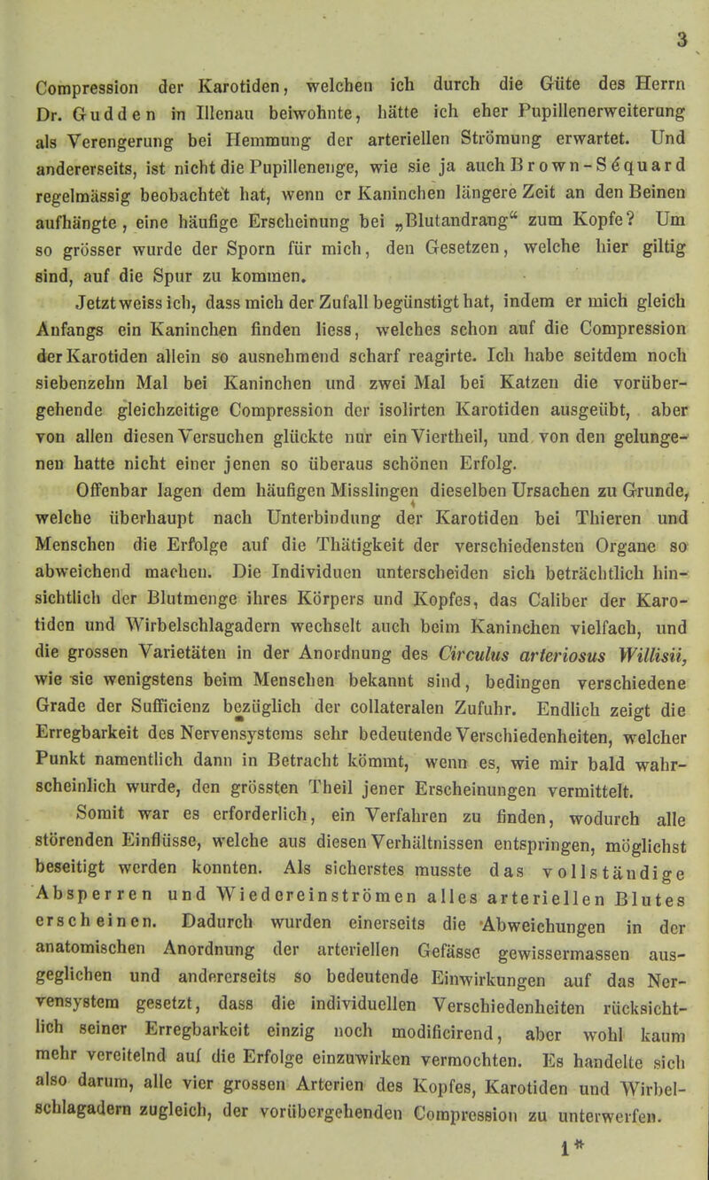 Compression der Karotiden, welchen ich durch die Güte des Herrn Dr. Gudden in Illenau beiwohnte, hätte ich eher Pupillenerweiterung als Verengerung bei Hemnoung der arteriellen Strömung erwartet. Und andererseits, ist nicht die Pupillenenge, wie sie ja auch Brown-S^quard regelmässig beobachtet hat, wenn er Kaninchen längere Zeit an den Beinen aufhängte, eine häufige Erscheinung bei „Blutandrang zum Kopfe? Um so grösser wurde der Sporn für mich, den Gesetzen, welche hier giltig sind, auf die Spur zu kommen. Jetzt weiss ich, dass mich der Zufall begünstigt hat, indem er mich gleich Anfangs ein Kaninchen finden Hess, welches schon auf die Compression der Karotiden allein so ausnehmend scharf reagirte. Ich habe seitdem noch siebenzehn Mal bei Kaninchen und zwei Mal bei Katzen die vorüber- gehende gleichzeitige Compression der isolirten Karotiden ausgeübt, aber von allen diesen Versuchen glückte nur ein Viertheil, und von den gelange-' neu hatte nicht einer jenen so überaus schönen Erfolg. Offenbar lagen dem häufigen Misslingen dieselben Ursachen zu Grunde, welche überhaupt nach Unterbindung der Karotiden bei Thieren und Menschen die Erfolge auf die Thätigkeit der verschiedensten Organe so abweichend machen. Die Individuen unterscheiden sich beträchtlich hin- sichtlich der Blutmenge ihres Körpers und Kopfes, das Caliber der Karo- tiden und AVirbelschlagadern wechselt auch beim Kaninchen vielfach, und die grossen Varietäten in der Anordnung des Circulus arteriosus Willisii, wie ^ie wenigstens beim Menschen bekannt sind, bedingen verschiedene Grade der Sufficienz bezüghch der collateralen Zufuhr. Endüch zeigt die Erregbarkeit des Nervensystems sehr bedeutende Verschiedenheiten, welcher Punkt namentlich dann in Betracht kömmt, wenn es, wie mir bald wahr- scheinlich wurde, den grössten Theil jener Erscheinungen vermittelt. Somit war es erforderlich, ein Verfahren zu finden, wodurch alle störenden i:inflüsse, welche aus diesen Verhältnissen entspringen, möglichst beseitigt werden konnten. Als sicherstes musste das vollständige Absperren und Wiedereinströmen alles arteriellen Blutes erscheinen. Dadurch wurden einerseits die Abweichungen in der anatomischen Anordnung der arteriellen Gefässc gewissermassen aus- geglichen und andererseits so bedeutende Einwirkungen auf das Ner- vensystem gesetzt, dass die individuellen Verschiedenheiten rücksicht- lich seiner Erregbarkeit einzig noch modificirend, aber wohl kaum mehr vereitelnd auf die Erfolge einzuwirken vermochten. Es handelte sich also darum, alle vier grossen Arterien des Kopfes, Karotiden und Wirbel- schlagadern zugleich, der vorübergehenden Compression zu unterwerfen. 1*