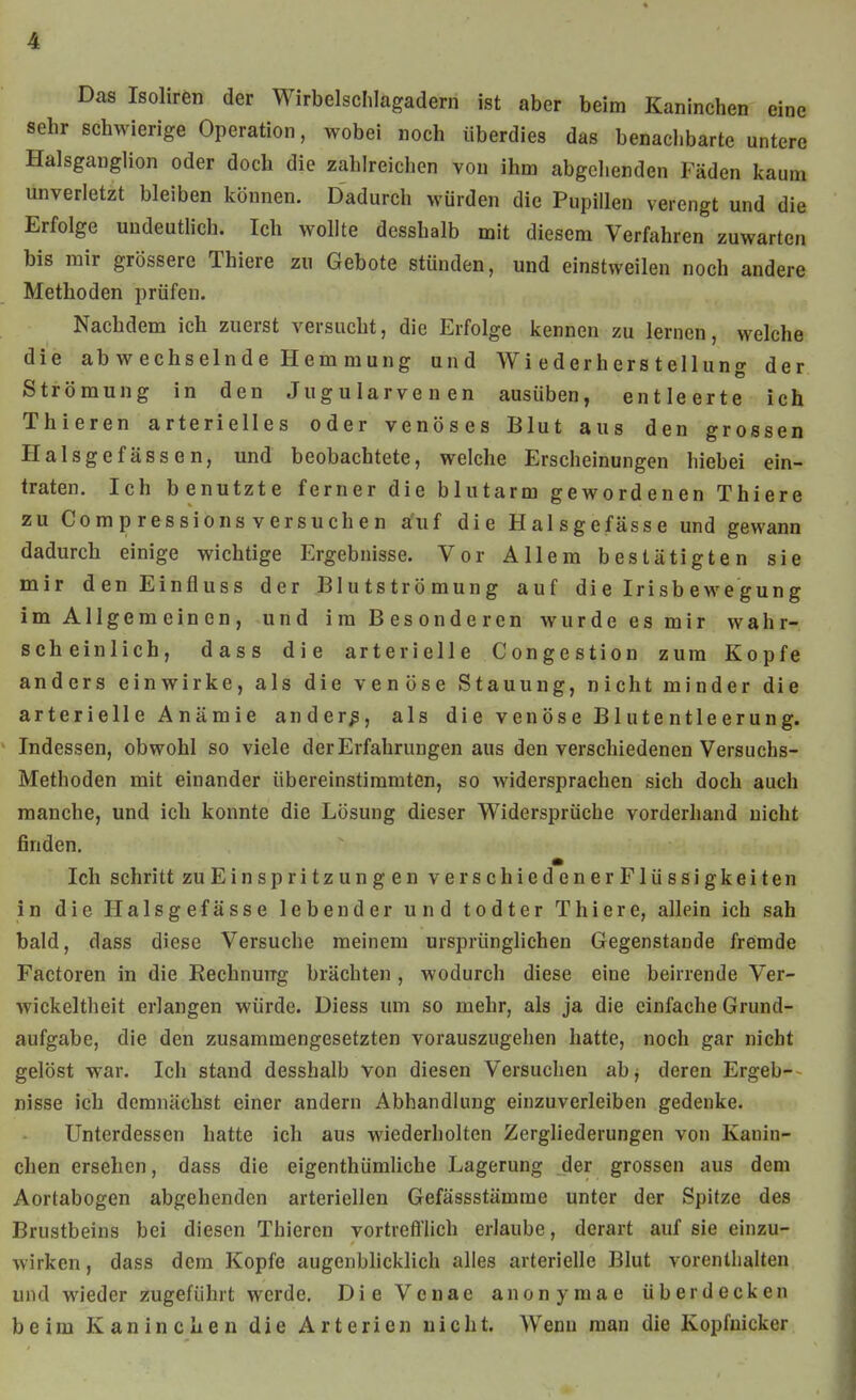 Das Isoliren der Wirbelschlagadern ist aber beim Kaninchen eine sehr schwierige Operation, wobei noch überdies das benachbarte untere Halsganglion oder doch die zahlreichen von ihm abgehenden Fäden kaum unverletzt bleiben können. Dadurch würden die Pupillen verengt und die Erfolge undeutlich. Ich wollte desshalb mit diesem Verfahren zuwarten bis mir grössere Thiere zu Gebote stünden, und einstweilen noch andere Methoden prüfen. Nachdem ich zuerst versucht, die Erfolge kennen zu lernen, welche die abwechselnde Hemmung und Wiederherstellung der Strömung in den Jugularvenen ausüben, entleerte ich Thieren arterielles oder venöses Blut aus den grossen Halsgefässen, und beobachtete, welche Erscheinungen hiebei ein- traten. Ich benutzte ferner die blutarm gewordenen Thiere zu Comp ressions versuchen afuf die Halsgefässe und gewann dadurch einige wichtige Ergebnisse. Vor Allem bestätigten sie mir den Einfluss der Blutströmung auf die Irisbewegung im Allgemeinen, und im Besonderen wurde es mir wahr- scheinlich, dass die arterielle Congestion zum Kopfe anders einwirke, als die venöse Stauung, nicht minder die arterielle Anämie andere, als die venöse Blutentleerung. Indessen, obwohl so viele der Erfahrungen aus den verschiedenen Versuchs- Methoden mit einander übereinstimmten, so widersprachen sich doch auch manche, und ich konnte die Lösung dieser Widersprüche vorderhand nicht finden. Ich schritt zu Einspritzung enverschiedenerFlüssigkeiten in die Halsgefässe lebender und todter Thiere, allein ich sah bald, dass diese Versuche meinem ursprünglichen Gegenstande fremde Factoren in die Rechnurrg brächten , wodurch diese eine beirrende Ver- wickeltheit erlangen würde. Diess um so mehr, als ja die einfache Grund- aufgabe, die den zusammengesetzten vorauszugehen hatte, noch gar nicht gelöst war. Ich stand desshalb von diesen Versuchen abj deren Ergeb- nisse ich demnächst einer andern Abhandlung einzuverleiben gedenke. Unterdessen hatte ich aus wiederholten Zergliederungen von Kanin- chen ersehen, dass die eigenthümliche Lagerung der grossen aus dem Aortabogen abgehenden arteriellen Gefässstämrae unter der Spitze des Brustbeins bei diesen Thieren vortrefllich erlaube, derart auf sie einzu- wirken , dass dem Kopfe augenblicklich alles arterielle Blut vorenthalten und wieder zugeführt werde. DieVenae anonymae überdecken beim Kaninchen die Arterien nicht. Wenn man die Kopfuicker