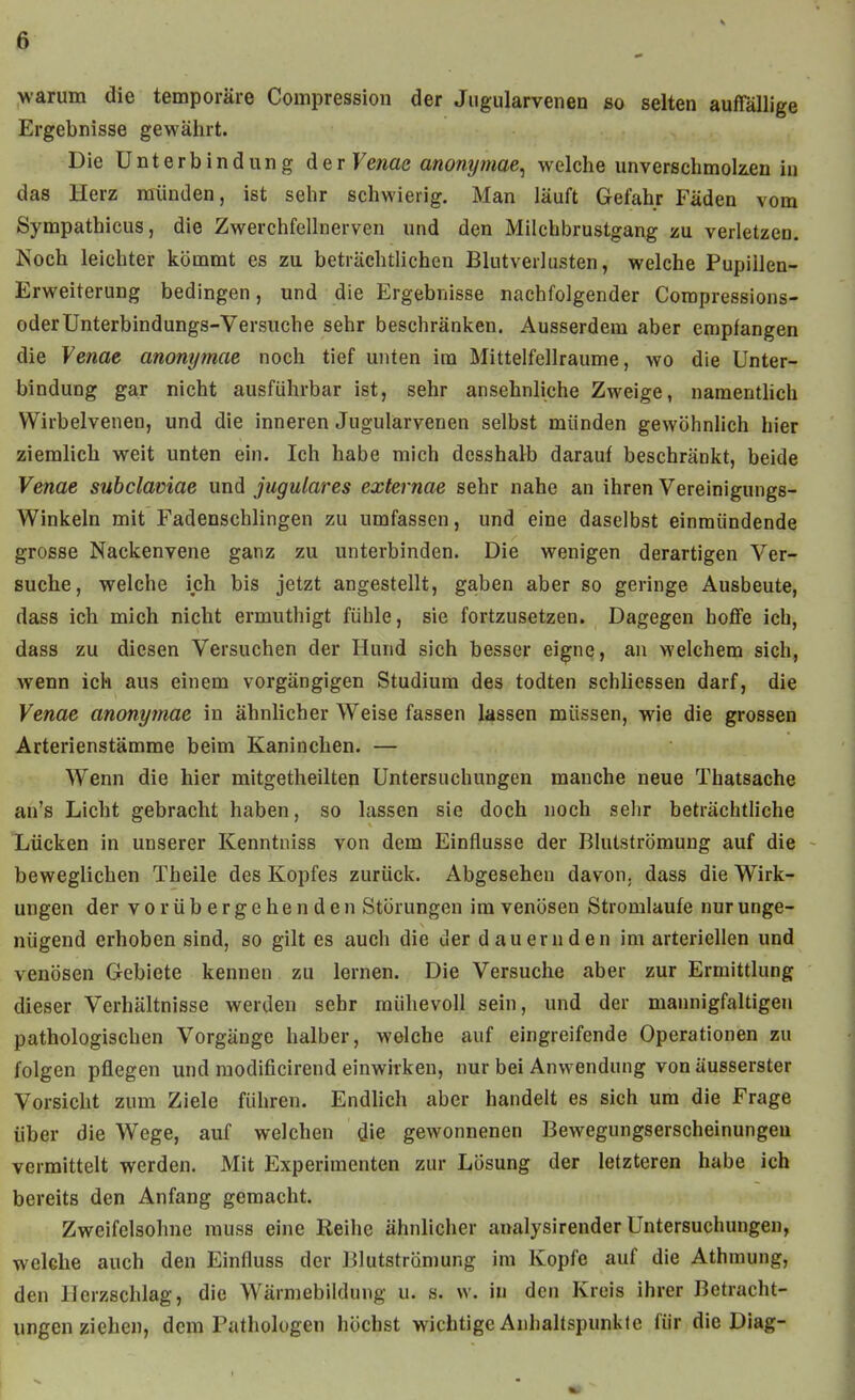 ^-arum die temporäre Conipressiou der Jiigularvenen so selten auffällige Ergebnisse gewährt. Die Unterbindung der Vetiae anonymae^ welche unverschmoken iu das Herz münden, ist sehr schwierig. Man läuft Gefahr Fäden vom Sympathicus, die Zwerchfellnerven und den Milchbrustgang zu verletzen. Noch leichter kömmt es zu beträchtlichen Blutverlusten, welche Pupillen- Erweiterung bedingen, und die Ergebnisse nachfolgender Coropressions- oderUnterbindungs-Versuche sehr beschränken. Ausserdem aber empfangen die Yenae anonymae noch tief unten im Mittelfellraume, wo die Unter- bindung gar nicht ausführbar ist, sehr ansehnliche Zweige, namentHch Wirbelvenen, und die inneren Jugularvenen selbst münden gewöhnhch hier ziemlich weit unten ein. Ich habe mich dcsshalb darauf beschränkt, beide Venae suhclamae und jugulares externae sehr nahe an ihren Vereinigungs- Winkeln mit Fadenschlingen zu umfassen, und eine daselbst einmündende grosse Nackenvene ganz zu unterbinden. Die wenigen derartigen Ver- suche, welche ich bis jetzt angestellt, gaben aber so geringe Ausbeute, dass ich mich nicht ermuthigt fühle, sie fortzusetzen. Dagegen hoflfe ich, dass zu diesen Versuchen der Hund sich besser eigne, an welchem sich, wenn ich aus einem vorgängigen Studium des todten schliessen darf, die Yenae anonymae in ähnlicher Weise fassen lassen müssen, wie die grossen Arterienstämme beim Kaninchen. — Wenn die hier mitgetheiltep Untersuchungen manche neue Thatsache an's Licht gebracht haben, so lassen sie doch noch sehr beträchtliche Lücken in unserer Kenntniss von dem Einflüsse der Blutströmung auf die beweglichen Theile des Kopfes zurück. Abgesehen davon, dass die Wirk- ungen der vorübergehenden Störungen im venösen Stromlaufe nur unge- nügend erhoben sind, so gilt es auch die der dauernden im arteriellen und venösen Grebiete kennen zu lernen. Die Versuche aber zur Ermittlung dieser Verhältnisse werden sehr mühevoll sein, und der mannigfaltigen pathologischen Vorgänge halber, welche auf eingreifende Operationen zu folgen pflegen und modificirend einwirken, nur bei Anwendung von äusserster Vorsicht zum Ziele führen. Endlich aber handelt es sich um die Frage über die Wege, auf welchen die gewonnenen Bewegungserscheinungeu vermittelt werden. Mit Experimenten zur Lösung der letzteren habe ich bereits den Anfang gemacht. Zweifelsohne rauss eine Reihe ähnlicher analysirender Untersuchungen, welche auch den Einfluss der Blutströmung im Kopfe auf die Athmung, den Herzschlag, die Wärmebiidung u. s. w. in den Kreis ihrer Betracht- ungenziehen, dem Pathologen höchst wichtige Anhaltspunkte für die Diag-