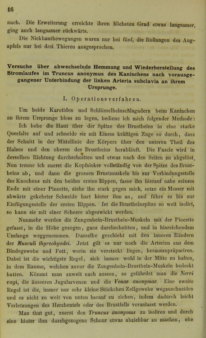 nach. Die Erweiterung erreichte ihren höchsten Grad etwas langsamer, ging auch langsamer rückwärts. Die Nickhautbewegungen waren nur hei fünf, die Rollungen des Aug- apfels nur bei drei Thieren ausgesprochen. Versuche über abwechselnde Hemmung und Wiederherstellung des Stromlaufes im Truncus anonymus des Kaninchens nach vorausge- gangener Unterbindung der linken Arteria subclavia an ihrem Ursprünge. L Operationsverfahren. Um beide Karotiden und SchlüsselbeinscKIagadern beim Kaninchen an ihrem Ursprünge bloss zu legen, bediene ich mich folgender Methode: Ich hebe die Haut über der Spitze des Brustbeins in eine starke Querfalte auf und schneide sie mit Einem kräftigen Zuge so durch, dass der Schnitt in der Mittellinie der Körpers über den unteren Theil des Halses und den oberen des Brustbeins herabläuft. Die Fascie wird in derselben Richtung durchschnitten und etwas nach den Seiten zu abgelöst. Nun trenne ich zuerst die Kopfnicker vollständig von der Spitze des Brust- beins ab, und dann die grossen Brustmuskeln bis zur Verbindungsstelle des Knochens mit den beiden ersten Rippen, fasse ihn hierauf nahe seinem Ende mit einer Pincette, ziehe ihn stark gegen mich, setze ein Messer mit abwärts gekehrter Schneide hart hinter ihm an, und führe es bis zur Einfügungsstelle der ersten Rippen. Ist die Brustbeinspitze so weit isolirt, so kann sie mit einer Scheere abgezwickt werden. Nunmehr werden die Zungenbein-Brustbein-Muskeln mit der Pincette gefasst, in die Höhe gezogen, ganz durchschnitten, und in hinreichendem Umfange weggenommen. Dasselbe geschieht mit den inneren Rändern der Musculi thyreohyodei. Jetzt gilt es nur noch die Arterien aus dem Bindegewebe und Fett, worin sie versteckt liegen, herauszupräpariren. Dabei ist die wichtigste Regel, sich immer wohl in der Mitte zu halten, in dem Räume, welchen zuvor die Zungenbein-Brustbein-Muskeln bedeckt hatten. Kömmt man zuweit nach aussen, so gefährdet man die Nervi Vagi, die äusseren Jugularvenen und die Venae anonymae. Eine zweite Regel ist die, immer nur sehr -kleine Stückchen Zellgewebe wegzuschneiden und es nicht zu weit von unten herauf zu ziehen, indem dadurch leicht Verletzungen des Herzbeutels oder des Brustfells veranlasst werden. Man thut gut, zuerst den Truncus anonymus zu isoliren und durch eine hinter ihm durchgezogene Schnur etwas abziehbar zu macheu, ehe