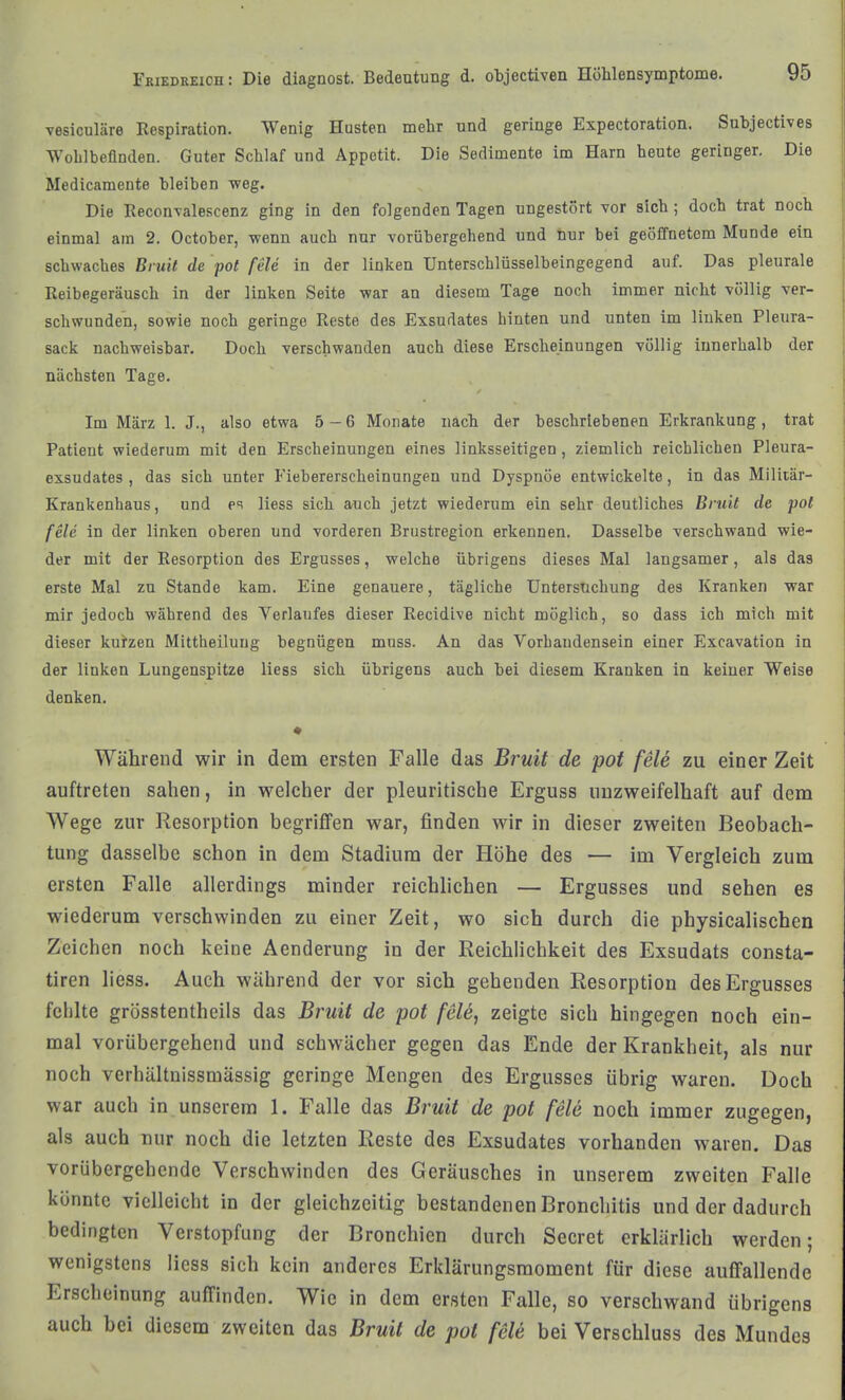 vesiculäre Respiration. Wenig Husten mehr und geringe Expectoration. Subjectives Wohlbefinden. Guter Schlaf und Appetit. Die Sedimente im Harn heute geringer. Die Medicamente bleiben weg. Die Eeconvalescenz ging in den folgenden Tagen ungestört vor sich; doch trat noch einmal am 2. October, -wenn auch nur vorübergehend und hur bei geöffnetem Munde ein schwaches Bruif de pot feie in der linken Unterschlüsselbeingegend auf. Das pleurale Reibegeräusch in der linken Seite war an diesem Tage noch immer nicht völlig ver- schwunden, sowie noch geringe Reste des Exsudates hinten und unten im liuken Pleura- sack nachweisbar. Doch verschwanden auch diese Erscheinungen völlig innerhalb der nächsten Tage. Im März 1, J., also etwa 5-6 Monate näch der beschriebenen Erkrankung, trat Patient wiederum mit den Erscheinungen eines linksseitigen, ziemlich reichlichen Pleura- exsudates , das sich unter Fiebererscheinungen und Dyspnoe entwickelte, in das Miliiär- Krankenhaus, und e'i Hess sich auch jetzt wiederum ein sehr deutliches Bruit de pot feie in der linken oberen und vorderen Brustregion erkennen. Dasselbe verschwand wie- der mit der Resorption des Ergusses, welche übrigens dieses Mal langsamer, als das erste Mal zu Stande kam. Eine genauere, tägliche Untersuchung des Kranken war mir jedoch während des Verlaufes dieser Recidive nicht möglich, so dass ich mich mit dieser kurzen Mittheiluug begnügen mnss. An das Vorhandensein einer Excavation in der linken Lungenspitze liess sich übrigens auch bei diesem Kranken in keiner Weise denken. Während wir in dem ersten Falle das Bruit de pot feie zu einer Zeit auftreten sahen, in welcher der pleuritische Erguss unzweifelhaft auf dem Wege zur Resorption begriffen war, finden wir in dieser zweiten Beobach- tung dasselbe schon in dem Stadium der Höhe des — im Vergleich zum ersten Falle allerdings minder reichlichen — Ergusses und sehen es wiederum verschwinden zu einer Zeit, wo sich durch die physicalischen Zeichen noch keine Aenderung in der Reichlichkeit des Exsudats consta- tiren liess. Auch während der vor sich gehenden Resorption des Ergusses fehlte grösstentheils das Bruit de pot feU, zeigte sich hingegen noch ein- mal vorübergehend und schwächer gegen das Ende der Krankheit, als nur noch verhältnissmässig geringe Mengen des Ergusses übrig waren. Doch war auch in unserem 1. Falle das Bruit de pot feie noch immer zugegen, als auch nur noch die letzten Reste des Exsudates vorhanden waren. Das vorübergehende Verschwinden des Geräusches in unserem zweiten Falle könnte vielleicht in der gleichzeitig bestandenen Bronchitis und der dadurch bedingten Verstopfung der Bronchien durch Secret erklärlich werden; wenigstens Hess sich kein anderes Erklärungsraoment für diese auffallende Erscheinung aufTinden. Wie in dem ersten Falle, so verschwand übrigens auch bei diesem zweiten das Bruit de pot feie bei Verschluss des Mundes